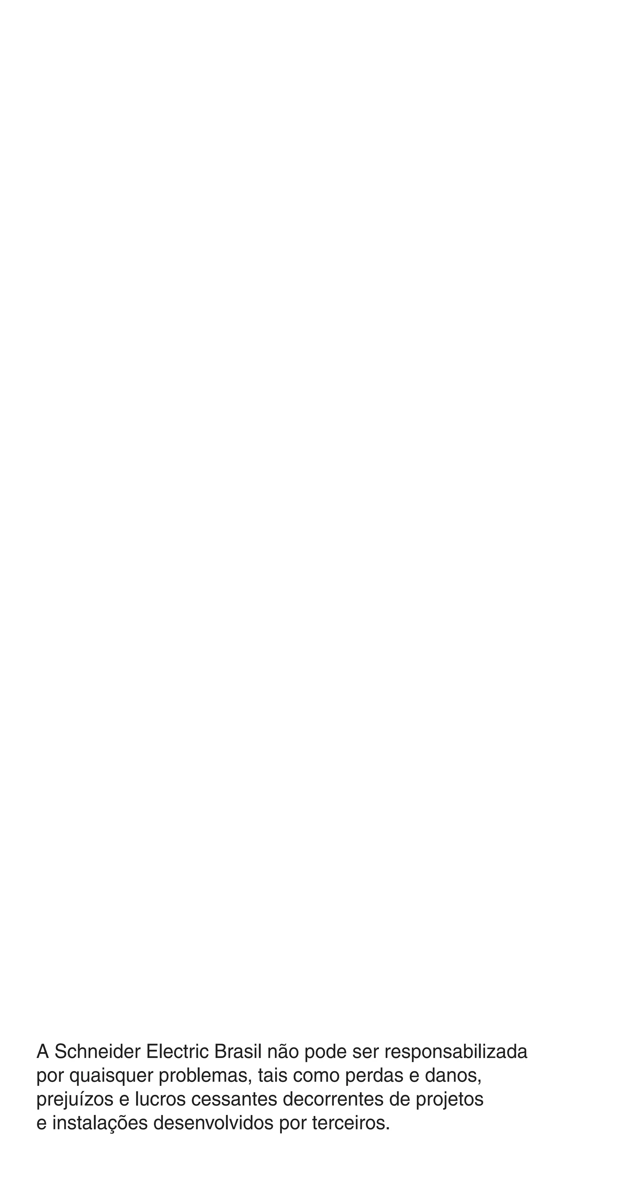 2
A Schneider Electric Brasil não pode ser responsabilizada
por quaisquer problemas, tais como perdas e danos,
prejuízos e lucros cessantes decorrentes de projetos
e instalações desenvolvidos por terceiros.
Abertura.indd 2Abertura.indd 2 9/19/08 11:05:35 AM9/19/08 11:05:35 AM
 