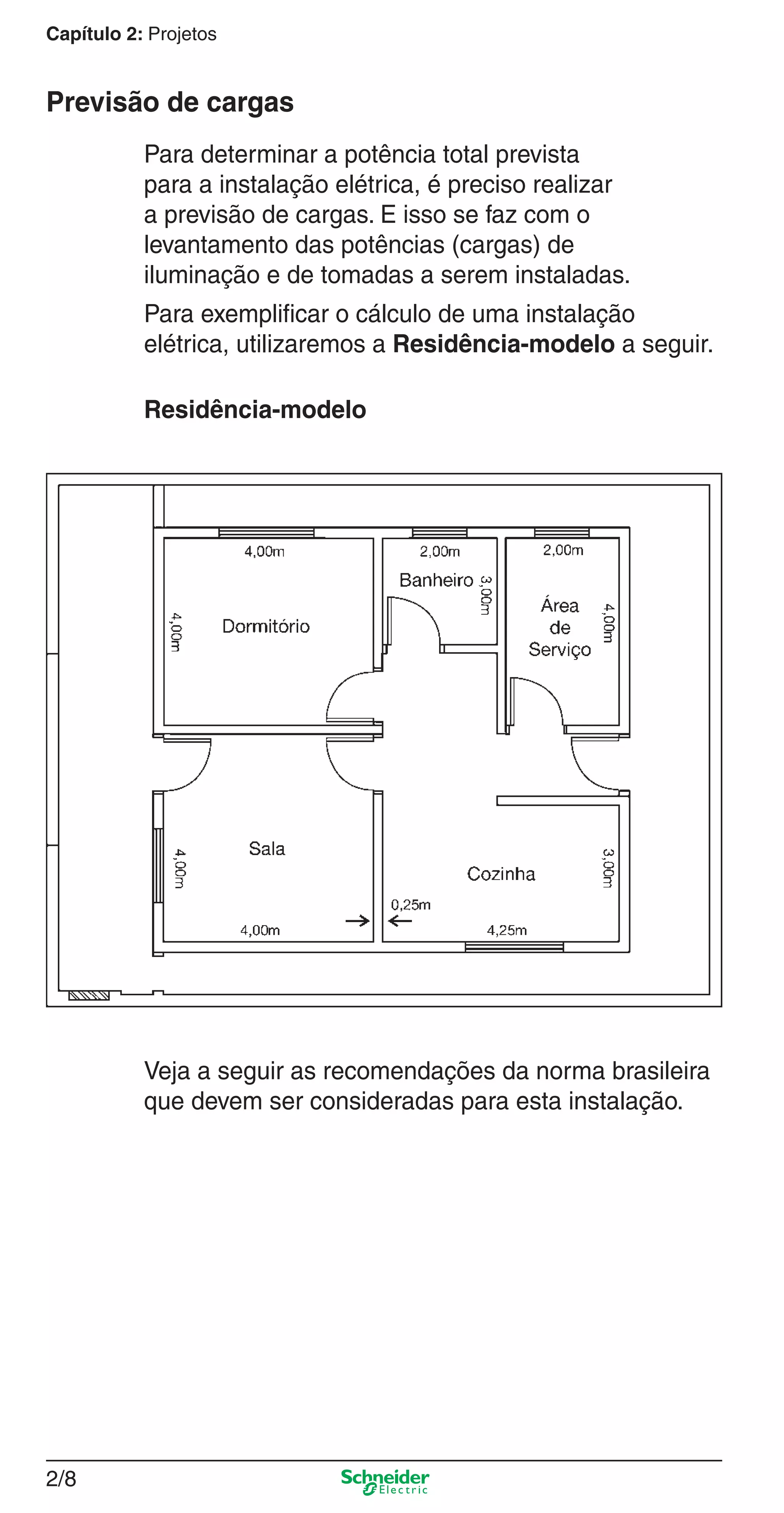 2/8
Capítulo 2: Projetos
Para determinar a potência total prevista
para a instalação elétrica, é preciso realizar
a previsão de cargas. E isso se faz com o
levantamento das potências (cargas) de
iluminação e de tomadas a serem instaladas.
Para exempliﬁcar o cálculo de uma instalação
elétrica, utilizaremos a Residência-modelo a seguir.
Residência-modelo
Previsão de cargas
Veja a seguir as recomendações da norma brasileira
que devem ser consideradas para esta instalação.
2_Projetos.indd 2/82_Projetos.indd 2/8 9/19/08 11:15:18 AM9/19/08 11:15:18 AM
 