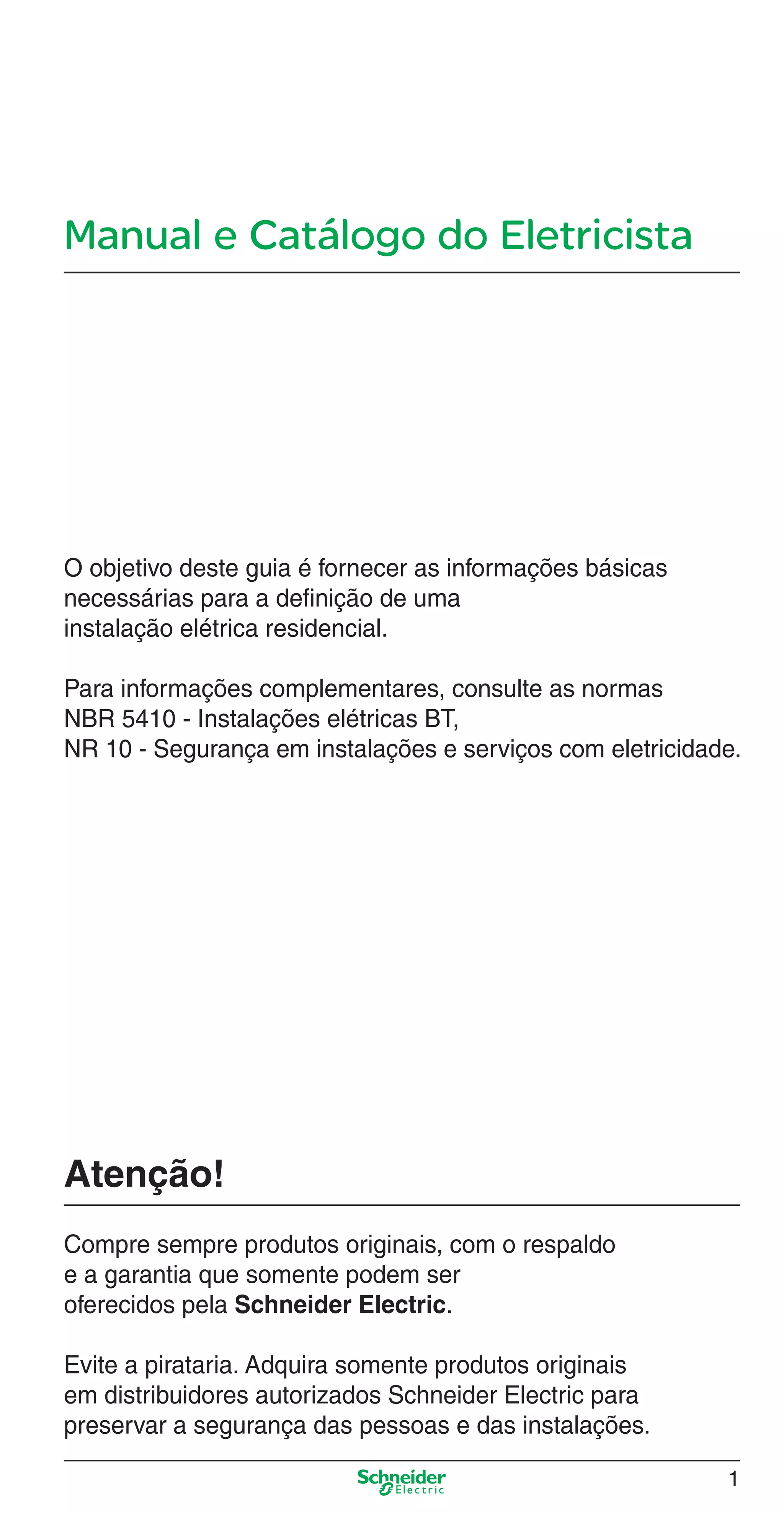 Manual e Catálogo do Eletricista
O objetivo deste guia é fornecer as informações básicas
necessárias para a deﬁnição de uma
instalação elétrica residencial.
Para informações complementares, consulte as normas
NBR 5410 - Instalações elétricas BT,
NR 10 - Segurança em instalações e serviços com eletricidade.
Atenção!
Compre sempre produtos originais, com o respaldo
e a garantia que somente podem ser
oferecidos pela Schneider Electric.
Evite a pirataria. Adquira somente produtos originais
em distribuidores autorizados Schneider Electric para
preservar a segurança das pessoas e das instalações.
1
Abertura.indd 1Abertura.indd 1 9/19/08 11:05:35 AM9/19/08 11:05:35 AM
 