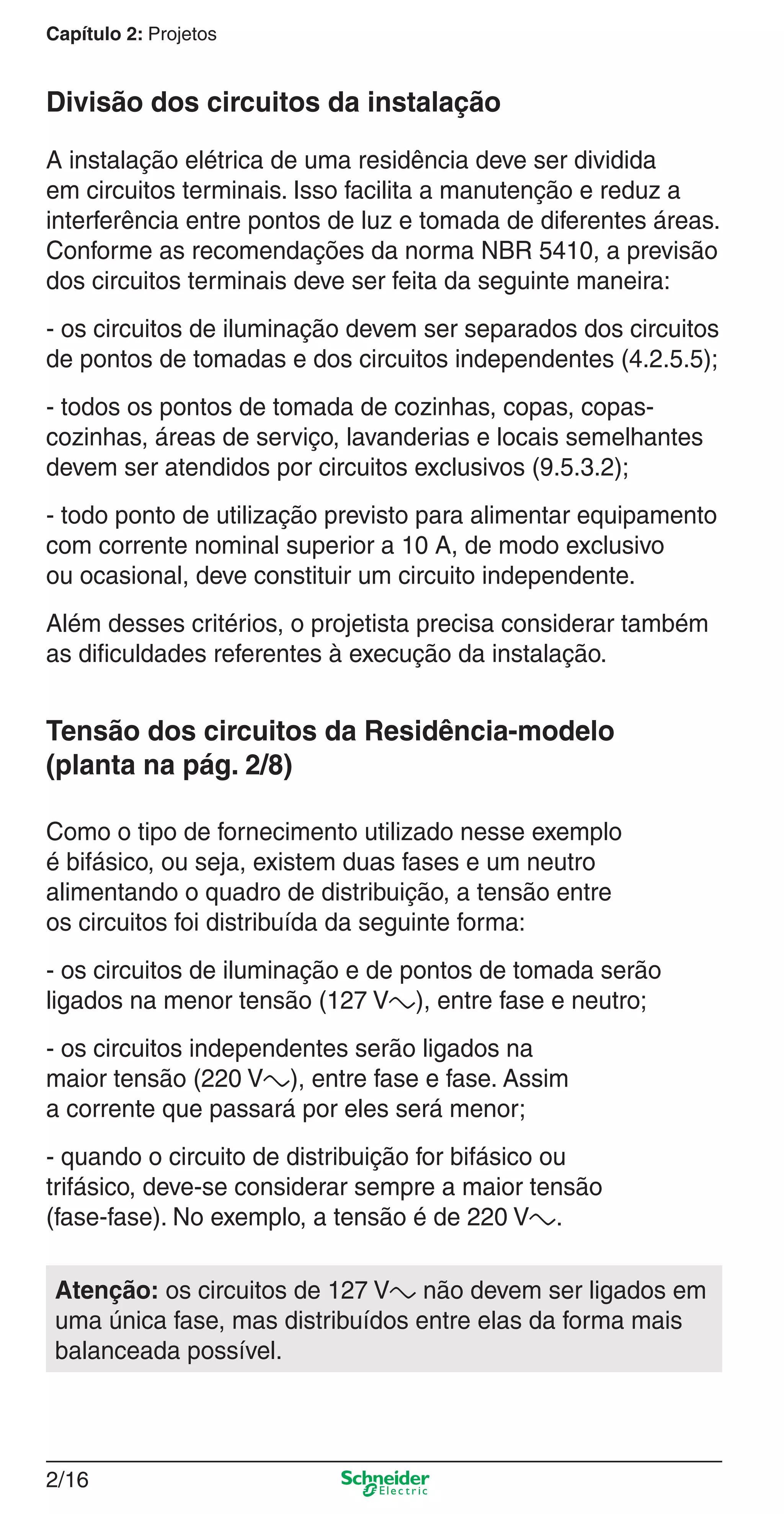 2/16
Capítulo 2: Projetos
Divisão dos circuitos da instalação
A instalação elétrica de uma residência deve ser dividida
em circuitos terminais. Isso facilita a manutenção e reduz a
interferência entre pontos de luz e tomada de diferentes áreas.
Conforme as recomendações da norma NBR 5410, a previsão
dos circuitos terminais deve ser feita da seguinte maneira:
- os circuitos de iluminação devem ser separados dos circuitos
de pontos de tomadas e dos circuitos independentes (4.2.5.5);
- todos os pontos de tomada de cozinhas, copas, copas-
cozinhas, áreas de serviço, lavanderias e locais semelhantes
devem ser atendidos por circuitos exclusivos (9.5.3.2);
- todo ponto de utilização previsto para alimentar equipamento
com corrente nominal superior a 10 A, de modo exclusivo
ou ocasional, deve constituir um circuito independente.
Além desses critérios, o projetista precisa considerar também
as diﬁculdades referentes à execução da instalação.
Tensão dos circuitos da Residência-modelo
(planta na pág. 2/8)
Como o tipo de fornecimento utilizado nesse exemplo
é bifásico, ou seja, existem duas fases e um neutro
alimentando o quadro de distribuição, a tensão entre
os circuitos foi distribuída da seguinte forma:
- os circuitos de iluminação e de pontos de tomada serão
ligados na menor tensão (127 Va), entre fase e neutro;
- os circuitos independentes serão ligados na
maior tensão (220 Va), entre fase e fase. Assim
a corrente que passará por eles será menor;
- quando o circuito de distribuição for bifásico ou
trifásico, deve-se considerar sempre a maior tensão
(fase-fase). No exemplo, a tensão é de 220 Va.
Atenção: os circuitos de 127 Va não devem ser ligados em
uma única fase, mas distribuídos entre elas da forma mais
balanceada possível.
2_Projetos.indd 2/162_Projetos.indd 2/16 9/19/08 11:15:21 AM9/19/08 11:15:21 AM
 