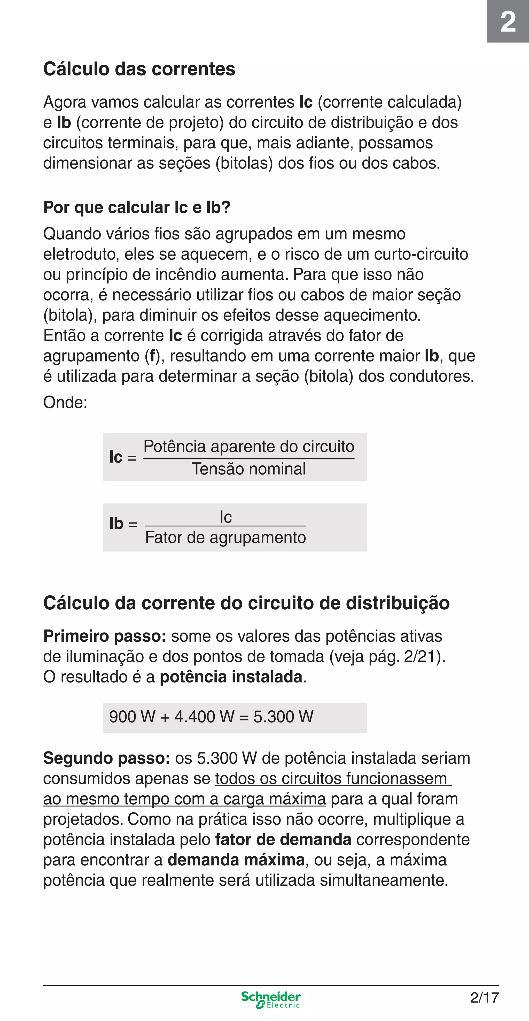2/17
2
Cálculo das correntes
Agora vamos calcular as correntes Ic (corrente calculada)
e Ib (corrente de projeto) do circuito de distribuição e dos
circuitos terminais, para que, mais adiante, possamos
dimensionar as seções (bitolas) dos ﬁos ou dos cabos.
Por que calcular Ic e Ib?
Quando vários ﬁos são agrupados em um mesmo
eletroduto, eles se aquecem, e o risco de um curto-circuito
ou princípio de incêndio aumenta. Para que isso não
ocorra, é necessário utilizar ﬁos ou cabos de maior seção
(bitola), para diminuir os efeitos desse aquecimento.
Então a corrente Ic é corrigida através do fator de
agrupamento (f), resultando em uma corrente maior Ib, que
é utilizada para determinar a seção (bitola) dos condutores.
Onde:
Cálculo da corrente do circuito de distribuição
Primeiro passo: some os valores das potências ativas
de iluminação e dos pontos de tomada (veja pág. 2/21).
O resultado é a potência instalada.
Segundo passo: os 5.300 W de potência instalada seriam
consumidos apenas se todos os circuitos funcionassem
ao mesmo tempo com a carga máxima para a qual foram
projetados. Como na prática isso não ocorre, multiplique a
potência instalada pelo fator de demanda correspondente
para encontrar a demanda máxima, ou seja, a máxima
potência que realmente será utilizada simultaneamente.
Ic =
Potência aparente do circuito
Tensão nominal
Ib = Ic
Fator de agrupamento
900 W + 4.400 W = 5.300 W
2_Projetos.indd 2/172_Projetos.indd 2/17 9/19/08 11:15:21 AM9/19/08 11:15:21 AM
 