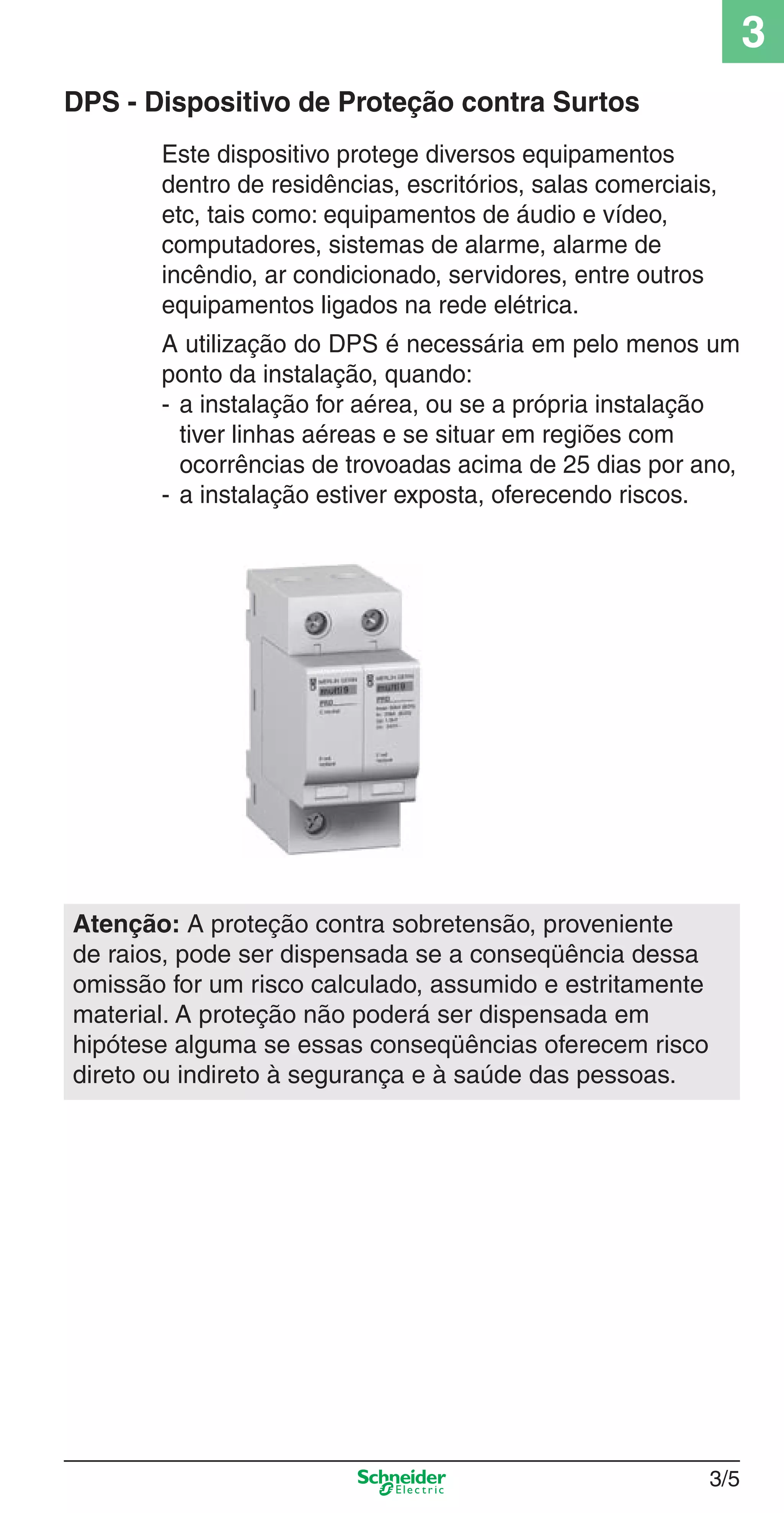 3/5
3
DPS - Dispositivo de Proteção contra Surtos
Este dispositivo protege diversos equipamentos
dentro de residências, escritórios, salas comerciais,
etc, tais como: equipamentos de áudio e vídeo,
computadores, sistemas de alarme, alarme de
incêndio, ar condicionado, servidores, entre outros
equipamentos ligados na rede elétrica.
A utilização do DPS é necessária em pelo menos um
ponto da instalação, quando:
- a instalação for aérea, ou se a própria instalação
tiver linhas aéreas e se situar em regiões com
ocorrências de trovoadas acima de 25 dias por ano,
- a instalação estiver exposta, oferecendo riscos.
Atenção: A proteção contra sobretensão, proveniente
de raios, pode ser dispensada se a conseqüência dessa
omissão for um risco calculado, assumido e estritamente
material. A proteção não poderá ser dispensada em
hipótese alguma se essas conseqüências oferecem risco
direto ou indireto à segurança e à saúde das pessoas.
3_Disp. protec a o.indd 3/53_Disp. protec a o.indd 3/5 9/19/08 11:23:14 AM9/19/08 11:23:14 AM
 
