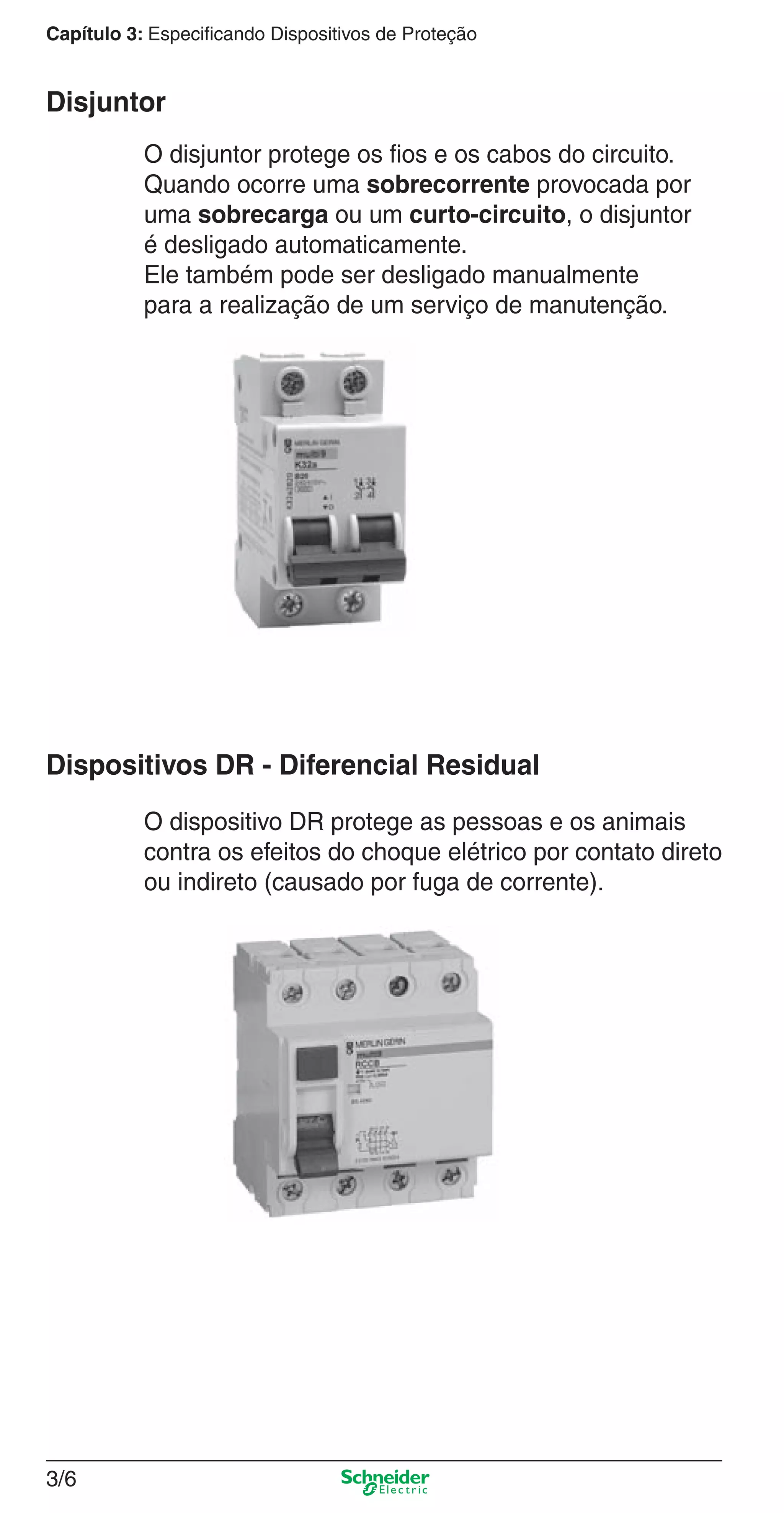 3/6
Capítulo 3: Especificando Dispositivos de Proteção
O disjuntor protege os ﬁos e os cabos do circuito.
Quando ocorre uma sobrecorrente provocada por
uma sobrecarga ou um curto-circuito, o disjuntor
é desligado automaticamente.
Ele também pode ser desligado manualmente
para a realização de um serviço de manutenção.
Disjuntor
O dispositivo DR protege as pessoas e os animais
contra os efeitos do choque elétrico por contato direto
ou indireto (causado por fuga de corrente).
Dispositivos DR - Diferencial Residual
3_Disp. protec a o.indd 3/63_Disp. protec a o.indd 3/6 9/19/08 11:23:14 AM9/19/08 11:23:14 AM
 