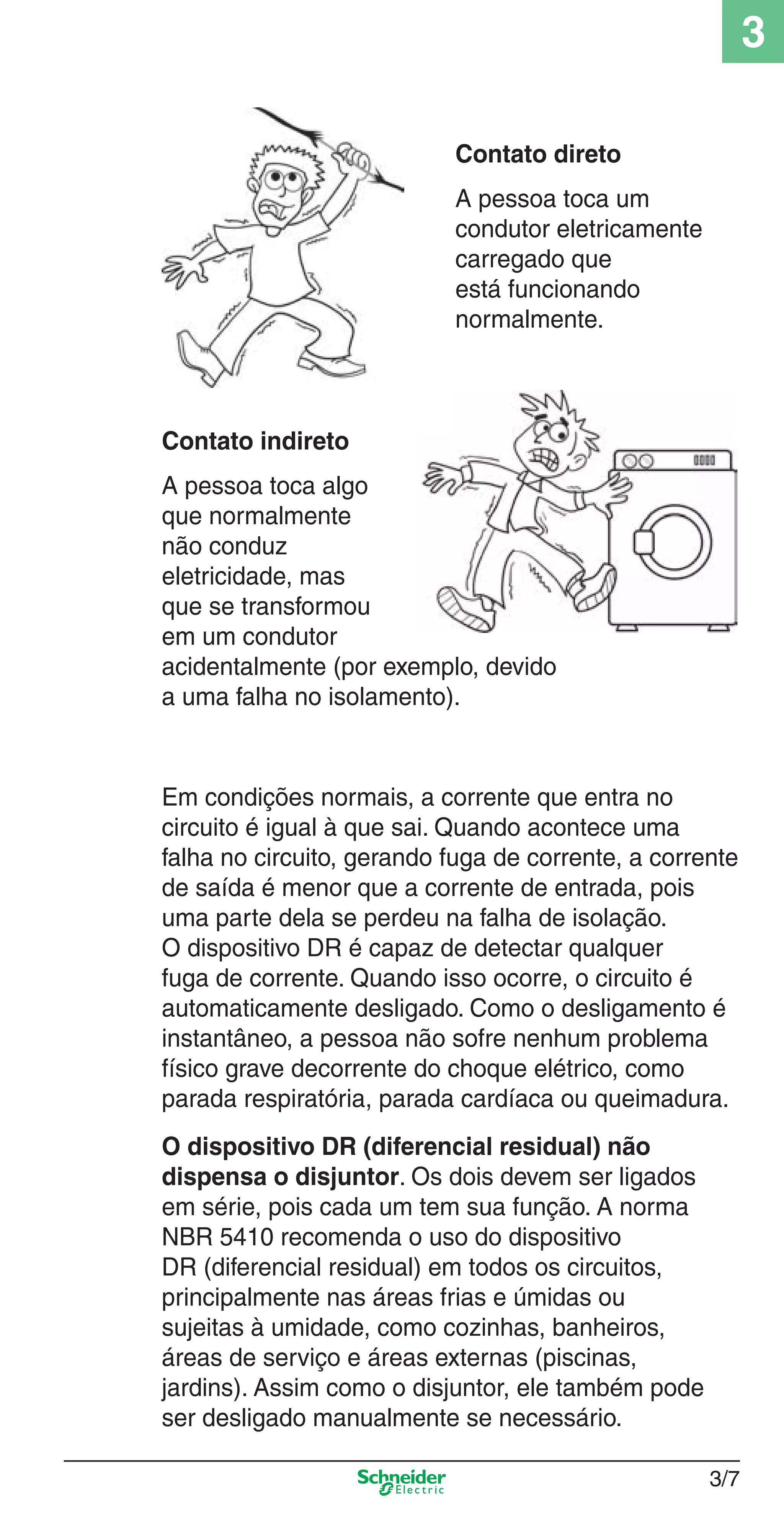 3/7
3
Em condições normais, a corrente que entra no
circuito é igual à que sai. Quando acontece uma
falha no circuito, gerando fuga de corrente, a corrente
de saída é menor que a corrente de entrada, pois
uma parte dela se perdeu na falha de isolação.
O dispositivo DR é capaz de detectar qualquer
fuga de corrente. Quando isso ocorre, o circuito é
automaticamente desligado. Como o desligamento é
instantâneo, a pessoa não sofre nenhum problema
físico grave decorrente do choque elétrico, como
parada respiratória, parada cardíaca ou queimadura.
O dispositivo DR (diferencial residual) não
dispensa o disjuntor. Os dois devem ser ligados
em série, pois cada um tem sua função. A norma
NBR 5410 recomenda o uso do dispositivo
DR (diferencial residual) em todos os circuitos,
principalmente nas áreas frias e úmidas ou
sujeitas à umidade, como cozinhas, banheiros,
áreas de serviço e áreas externas (piscinas,
jardins). Assim como o disjuntor, ele também pode
ser desligado manualmente se necessário.
Contato direto
A pessoa toca um
condutor eletricamente
carregado que
está funcionando
normalmente.
Contato indireto
A pessoa toca algo
que normalmente
não conduz
eletricidade, mas
que se transformou
em um condutor
acidentalmente (por exemplo, devido
a uma falha no isolamento).
3_Disp. protec a o.indd 3/73_Disp. protec a o.indd 3/7 9/19/08 11:23:15 AM9/19/08 11:23:15 AM
 