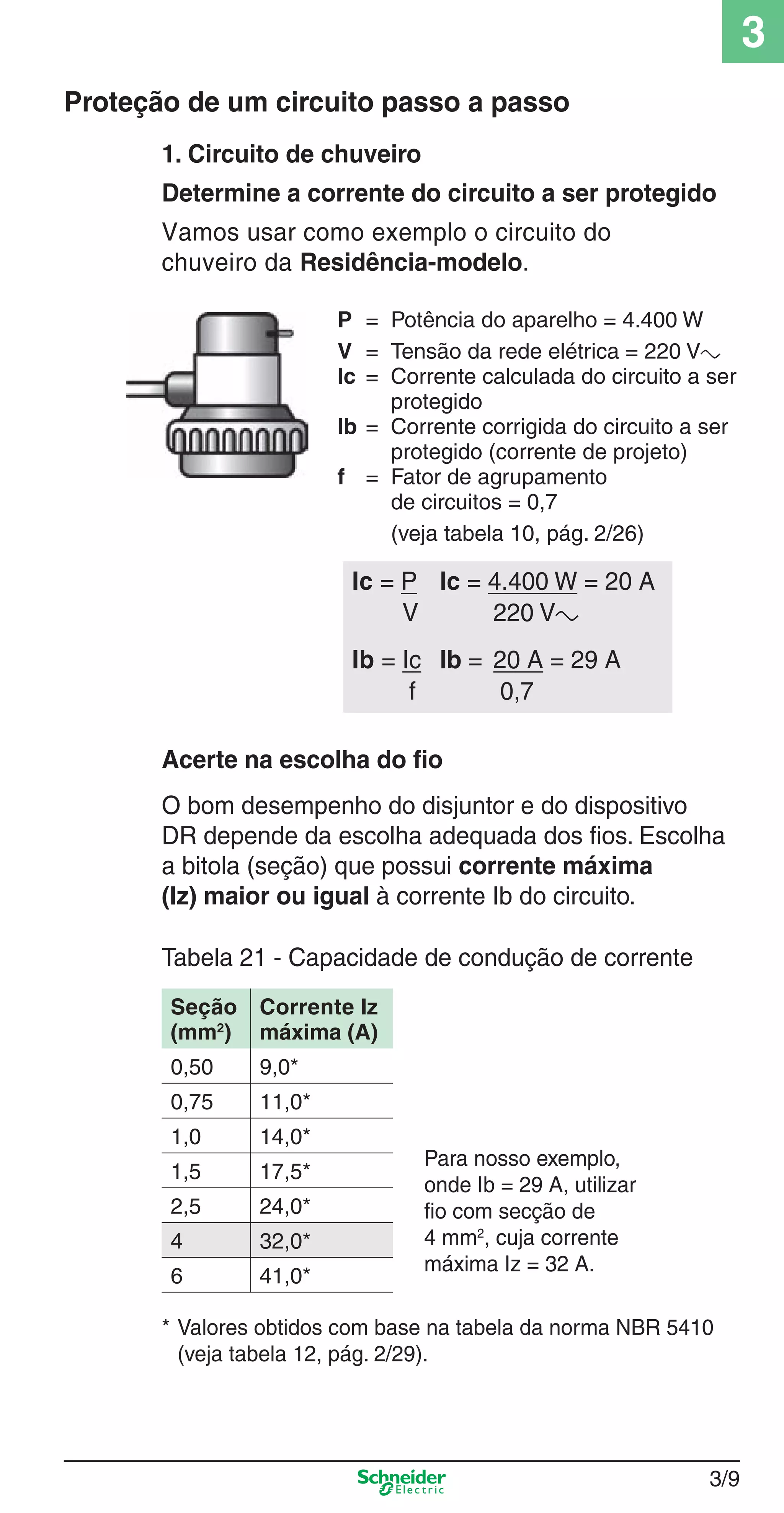 3/9
3
1. Circuito de chuveiro
Determine a corrente do circuito a ser protegido
Vamos usar como exemplo o circuito do
chuveiro da Residência-modelo.
P = Potência do aparelho = 4.400 W
V = Tensão da rede elétrica = 220 Va
Ic = Corrente calculada do circuito a ser
protegido
Ib = Corrente corrigida do circuito a ser
protegido (corrente de projeto)
f = Fator de agrupamento
de circuitos = 0,7
(veja tabela 10, pág. 2/26)
Acerte na escolha do ﬁo
O bom desempenho do disjuntor e do dispositivo
DR depende da escolha adequada dos ﬁos. Escolha
a bitola (seção) que possui corrente máxima
(Iz) maior ou igual à corrente Ib do circuito.
Tabela 21 - Capacidade de condução de corrente
Proteção de um circuito passo a passo
Ic = P Ic = 4.400 W = 20 A
V 220 Va
Ib = Ic Ib = 20 A = 29 A
f 0,7
* Valores obtidos com base na tabela da norma NBR 5410
(veja tabela 12, pág. 2/29).
Para nosso exemplo,
onde Ib = 29 A, utilizar
ﬁo com secção de
4 mm2
, cuja corrente
máxima Iz = 32 A.
Seção
(mm2
)
Corrente Iz
máxima (A)
0,50 9,0*
0,75 11,0*
1,0 14,0*
1,5 17,5*
2,5 24,0*
4 32,0*
6 41,0*
3_Disp. protec a o.indd 3/93_Disp. protec a o.indd 3/9 9/19/08 11:23:17 AM9/19/08 11:23:17 AM
 