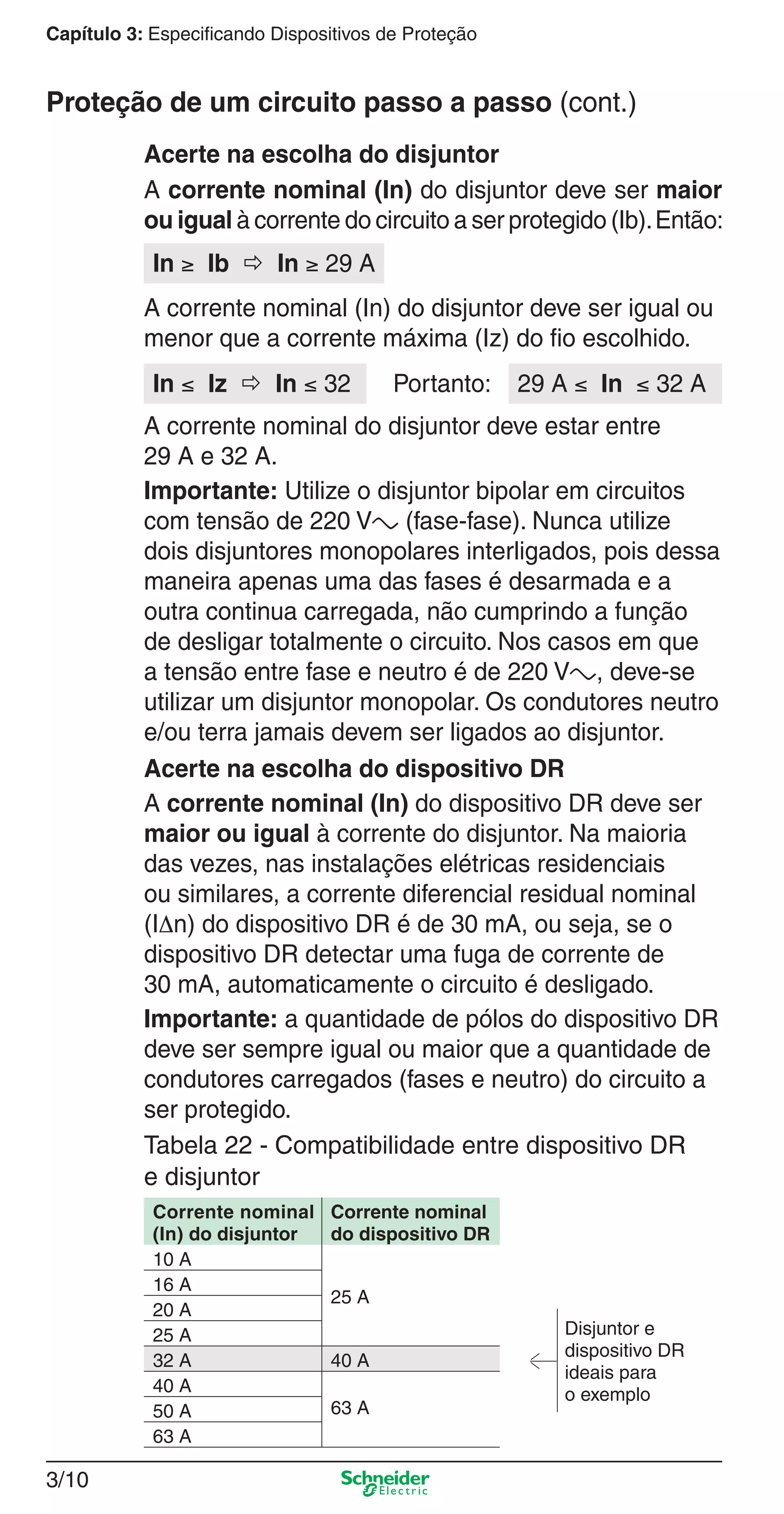 3/10
Capítulo 3: Especificando Dispositivos de Proteção
A corrente nominal (In) do disjuntor deve ser maior
ou igual à corrente do circuito a ser protegido (Ib).Então:
Acerte na escolha do disjuntor
In ≥ Ib  In ≥ 29 A
A corrente nominal (In) do disjuntor deve ser igual ou
menor que a corrente máxima (Iz) do ﬁo escolhido.
A corrente nominal do disjuntor deve estar entre
29 A e 32 A.
Importante: Utilize o disjuntor bipolar em circuitos
com tensão de 220 Va (fase-fase). Nunca utilize
dois disjuntores monopolares interligados, pois dessa
maneira apenas uma das fases é desarmada e a
outra continua carregada, não cumprindo a função
de desligar totalmente o circuito. Nos casos em que
a tensão entre fase e neutro é de 220 Va, deve-se
utilizar um disjuntor monopolar. Os condutores neutro
e/ou terra jamais devem ser ligados ao disjuntor.
In ≤ Iz  In ≤ 32 29 A ≤ In ≤ 32 APortanto:
Acerte na escolha do dispositivo DR
A corrente nominal (In) do dispositivo DR deve ser
maior ou igual à corrente do disjuntor. Na maioria
das vezes, nas instalações elétricas residenciais
ou similares, a corrente diferencial residual nominal
(IΔn) do dispositivo DR é de 30 mA, ou seja, se o
dispositivo DR detectar uma fuga de corrente de
30 mA, automaticamente o circuito é desligado.
Importante: a quantidade de pólos do dispositivo DR
deve ser sempre igual ou maior que a quantidade de
condutores carregados (fases e neutro) do circuito a
ser protegido.
Tabela 22 - Compatibilidade entre dispositivo DR
e disjuntor
Corrente nominal
(In) do disjuntor
Corrente nominal
do dispositivo DR
10 A
25 A
16 A
Disjuntor e
dispositivo DR
ideais para
o exemplo
20 A
25 A
32 A 40 A
40 A
63 A50 A
63 A
Proteção de um circuito passo a passo (cont.)
3_Disp. protec a o.indd 3/103_Disp. protec a o.indd 3/10 9/19/08 11:23:18 AM9/19/08 11:23:18 AM
 