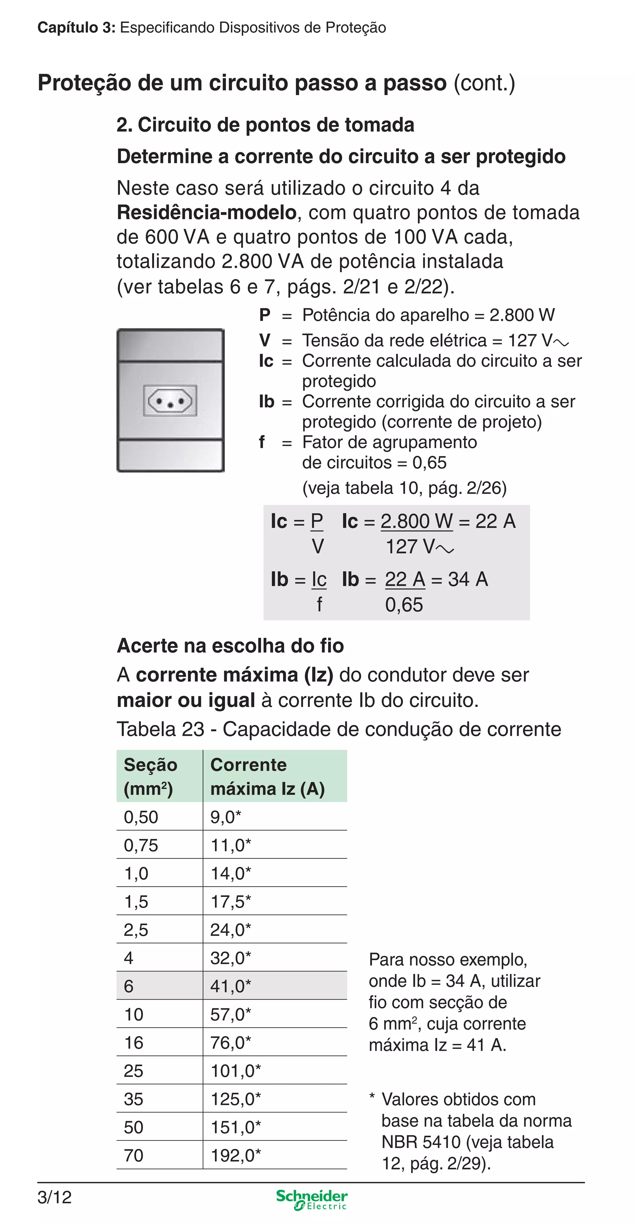 3/12
Capítulo 3: Especificando Dispositivos de Proteção
2. Circuito de pontos de tomada
Determine a corrente do circuito a ser protegido
Neste caso será utilizado o circuito 4 da
Residência-modelo, com quatro pontos de tomada
de 600 VA e quatro pontos de 100 VA cada,
totalizando 2.800 VA de potência instalada
(ver tabelas 6 e 7, págs. 2/21 e 2/22).
P = Potência do aparelho = 2.800 W
V = Tensão da rede elétrica = 127 Va
Ic = Corrente calculada do circuito a ser
protegido
Ib = Corrente corrigida do circuito a ser
protegido (corrente de projeto)
f = Fator de agrupamento
de circuitos = 0,65
(veja tabela 10, pág. 2/26)
Acerte na escolha do ﬁo
A corrente máxima (Iz) do condutor deve ser
maior ou igual à corrente Ib do circuito.
Tabela 23 - Capacidade de condução de corrente
* Valores obtidos com
base na tabela da norma
NBR 5410 (veja tabela
12, pág. 2/29).
Para nosso exemplo,
onde Ib = 34 A, utilizar
ﬁo com secção de
6 mm2
, cuja corrente
máxima Iz = 41 A.
Seção
(mm2
)
Corrente
máxima Iz (A)
0,50 9,0*
0,75 11,0*
1,0 14,0*
1,5 17,5*
2,5 24,0*
4 32,0*
6 41,0*
10 57,0*
16 76,0*
25 101,0*
35 125,0*
50 151,0*
70 192,0*
Proteção de um circuito passo a passo (cont.)
Ic = P Ic = 2.800 W = 22 A
V 127 Va
Ib = Ic Ib = 22 A = 34 A
f 0,65
3_Disp. protec a o.indd 3/123_Disp. protec a o.indd 3/12 9/19/08 11:23:18 AM9/19/08 11:23:18 AM
 