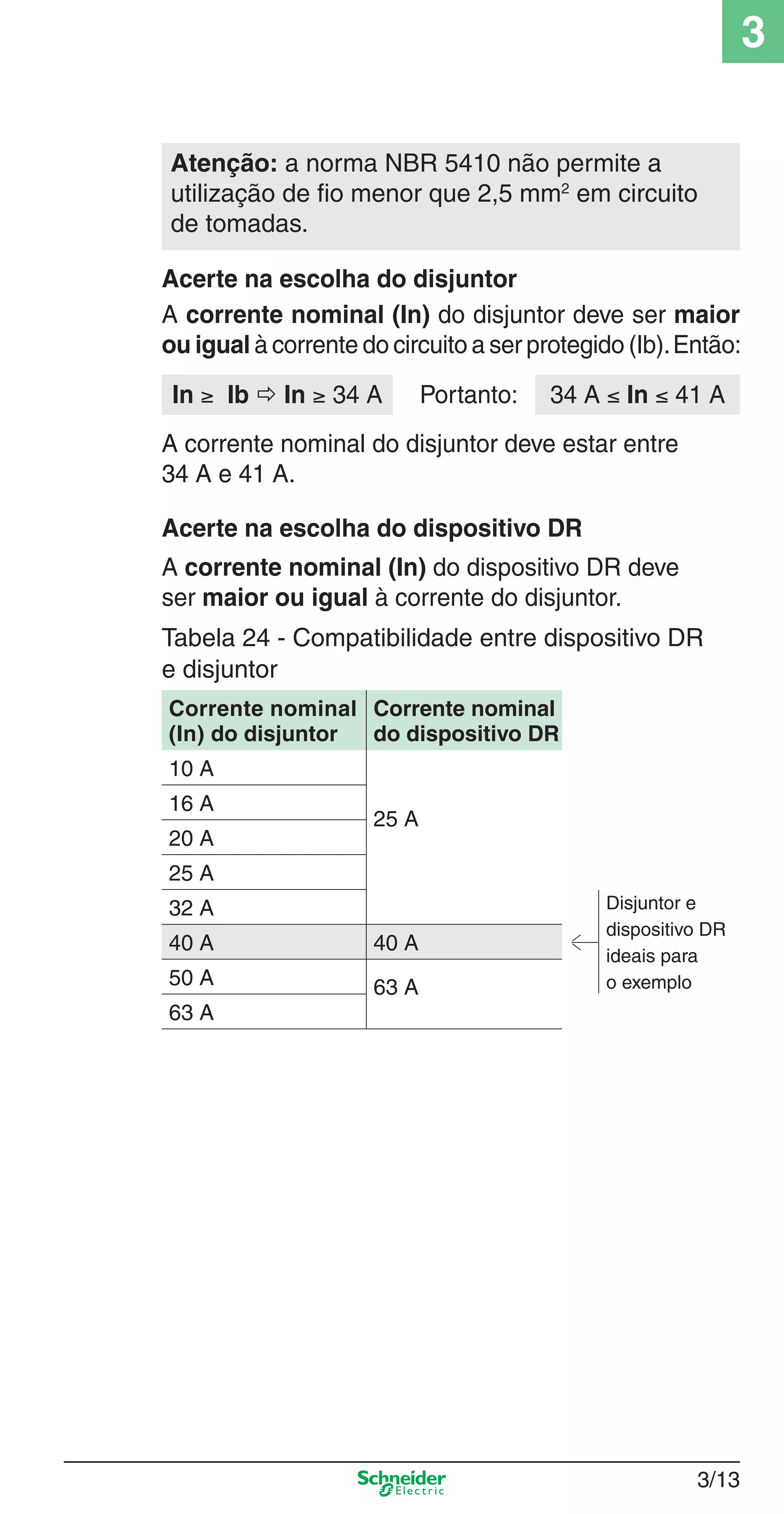 3/13
3
Acerte na escolha do dispositivo DR
A corrente nominal (In) do dispositivo DR deve
ser maior ou igual à corrente do disjuntor.
Tabela 24 - Compatibilidade entre dispositivo DR
e disjuntor
Corrente nominal
(In) do disjuntor
Corrente nominal
do dispositivo DR
10 A
25 A
16 A
Disjuntor e
dispositivo DR
ideais para
o exemplo
20 A
25 A
32 A
40 A 40 A
50 A 63 A
63 A
Atenção: a norma NBR 5410 não permite a
utilização de ﬁo menor que 2,5 mm2
em circuito
de tomadas.
A corrente nominal (In) do disjuntor deve ser maior
ou igual à corrente do circuito a ser protegido (Ib).Então:
Acerte na escolha do disjuntor
In ≥ Ib  In ≥ 34 A
A corrente nominal do disjuntor deve estar entre
34 A e 41 A.
34 A ≤ In ≤ 41 APortanto:
3_Disp. protec a o.indd 3/133_Disp. protec a o.indd 3/13 9/19/08 11:23:19 AM9/19/08 11:23:19 AM
 