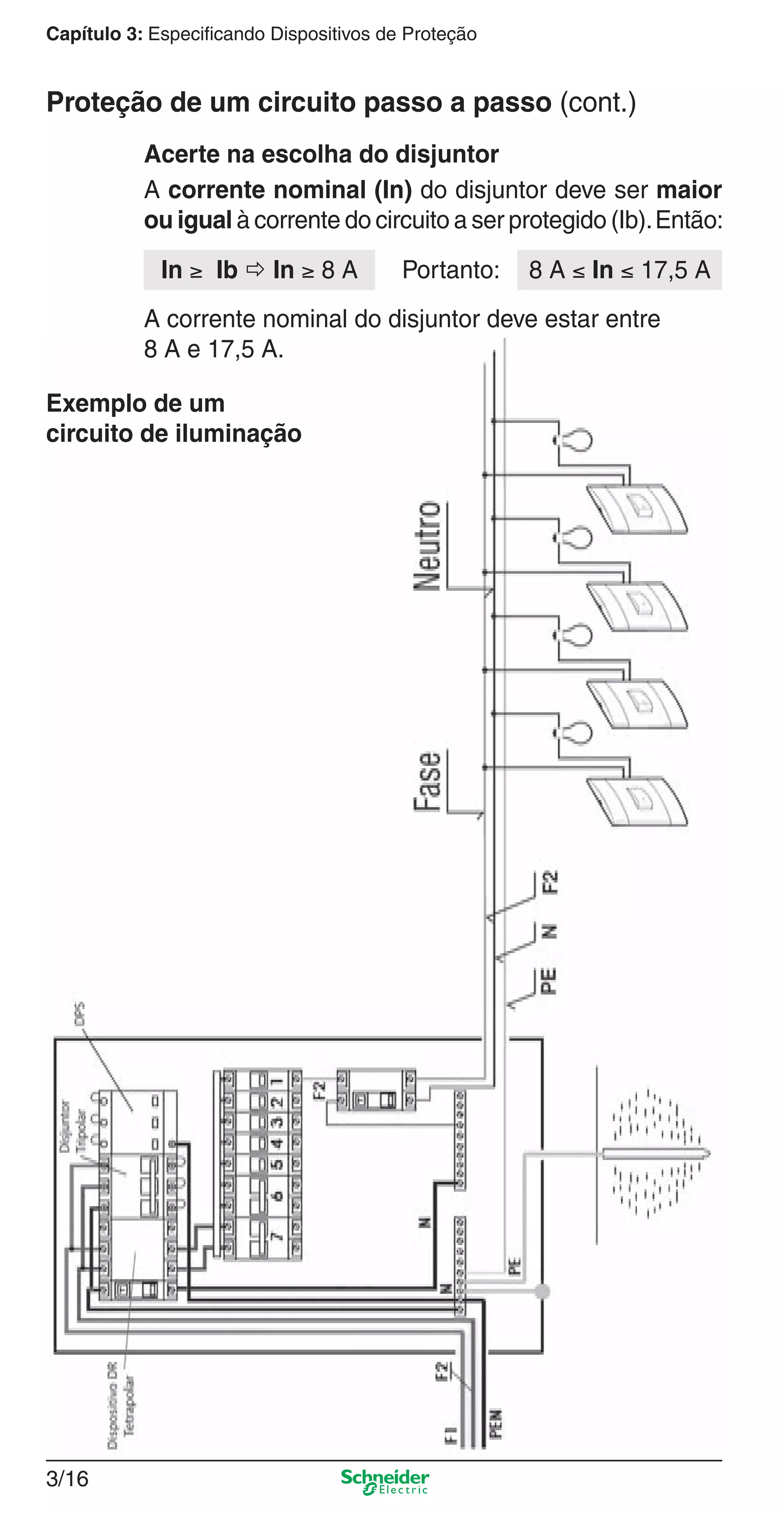 3/16
Capítulo 3: Especificando Dispositivos de Proteção
A corrente nominal (In) do disjuntor deve ser maior
ou igual à corrente do circuito a ser protegido (Ib).Então:
Acerte na escolha do disjuntor
In ≥ Ib  In ≥ 8 A
A corrente nominal do disjuntor deve estar entre
8 A e 17,5 A.
8 A ≤ In ≤ 17,5 APortanto:
Proteção de um circuito passo a passo (cont.)
Exemplo de um
circuito de iluminação
3_Disp. protec a o.indd 3/163_Disp. protec a o.indd 3/16 9/19/08 11:23:20 AM9/19/08 11:23:20 AM
 