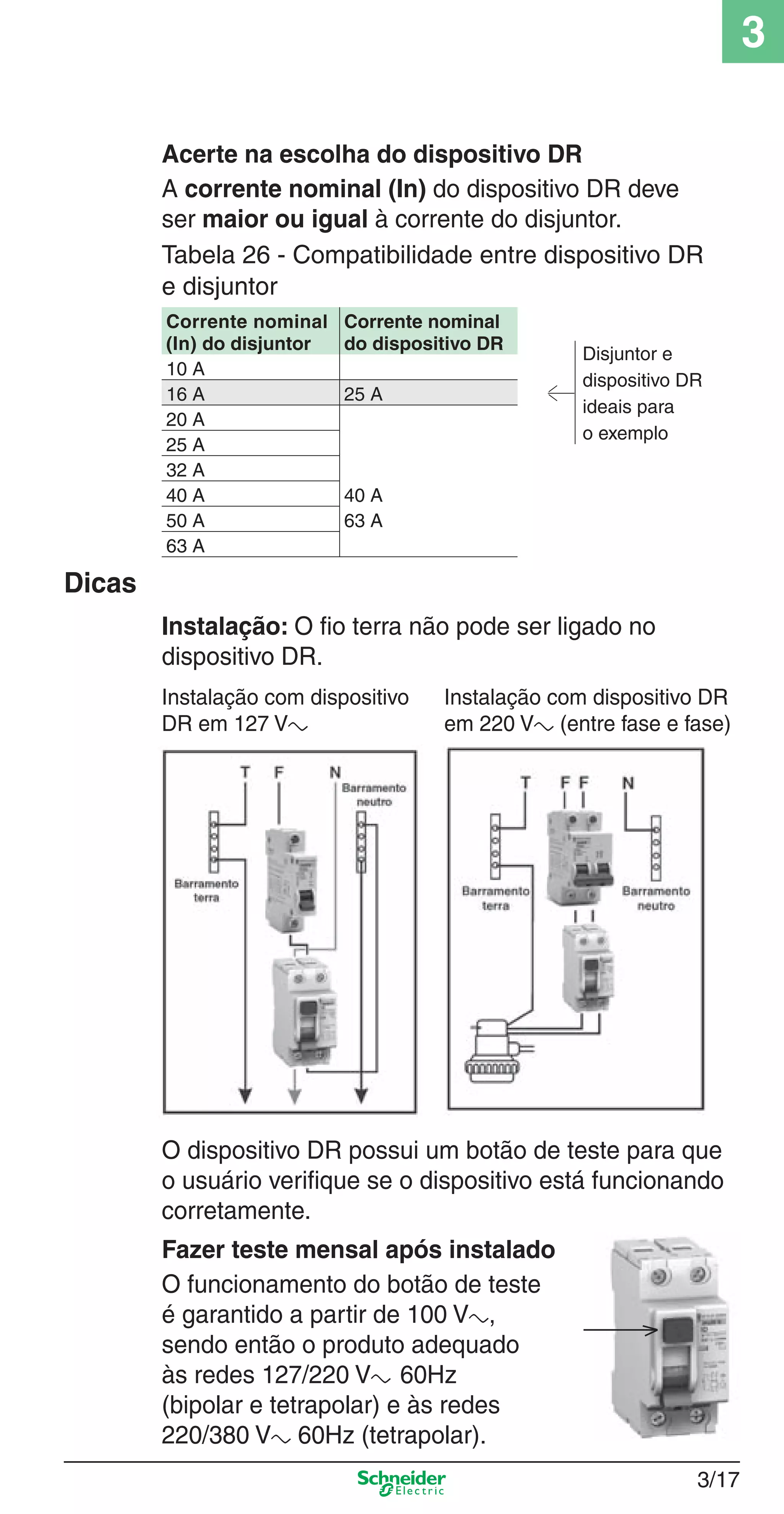3/17
3
Acerte na escolha do dispositivo DR
A corrente nominal (In) do dispositivo DR deve
ser maior ou igual à corrente do disjuntor.
Tabela 26 - Compatibilidade entre dispositivo DR
e disjuntor
Corrente nominal
(In) do disjuntor
Corrente nominal
do dispositivo DR
Disjuntor e
dispositivo DR
ideais para
o exemplo
10 A
16 A 25 A
20 A
25 A
32 A
40 A 40 A
50 A 63 A
63 A
Dicas
Instalação: O ﬁo terra não pode ser ligado no
dispositivo DR.
Instalação com dispositivo Instalação com dispositivo DR
DR em 127 Va em 220 Va (entre fase e fase)
O dispositivo DR possui um botão de teste para que
o usuário veriﬁque se o dispositivo está funcionando
corretamente.
Fazer teste mensal após instalado
O funcionamento do botão de teste
é garantido a partir de 100 Va,
sendo então o produto adequado
às redes 127/220 Va 60Hz
(bipolar e tetrapolar) e às redes
220/380 Va 60Hz (tetrapolar).
3_Disp. protec a o.indd 3/173_Disp. protec a o.indd 3/17 9/19/08 11:23:21 AM9/19/08 11:23:21 AM
 
