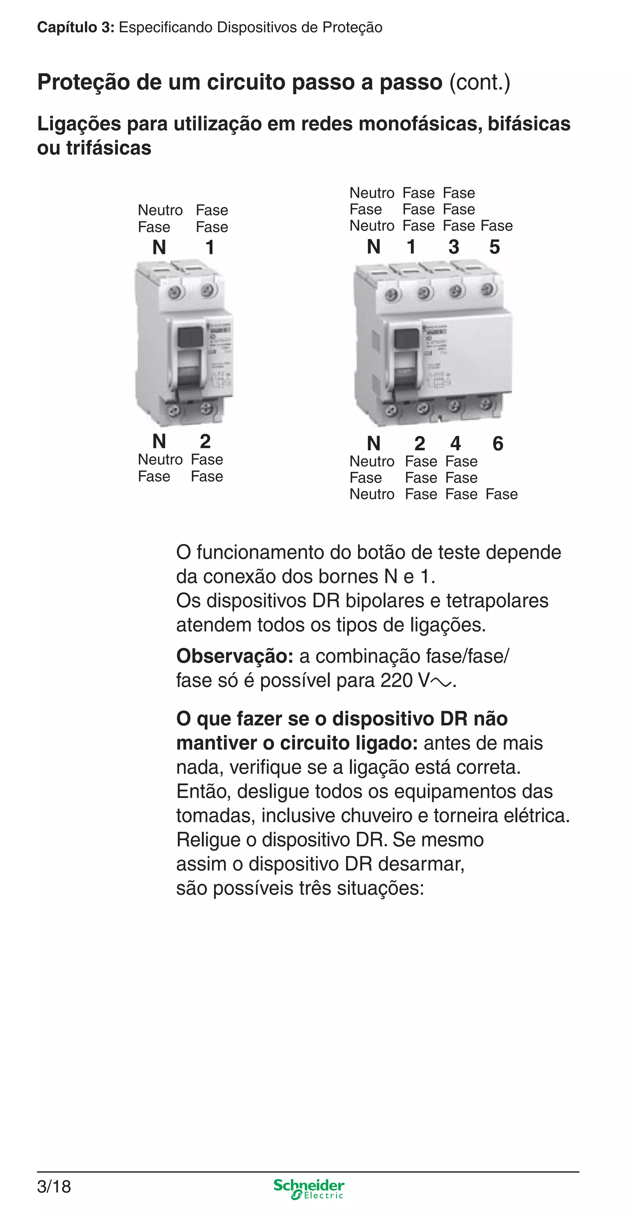3/18
Capítulo 3: Especificando Dispositivos de Proteção
O funcionamento do botão de teste depende
da conexão dos bornes N e 1.
Os dispositivos DR bipolares e tetrapolares
atendem todos os tipos de ligações.
Observação: a combinação fase/fase/
fase só é possível para 220 Va.
O que fazer se o dispositivo DR não
mantiver o circuito ligado: antes de mais
nada, veriﬁque se a ligação está correta.
Então, desligue todos os equipamentos das
tomadas, inclusive chuveiro e torneira elétrica.
Religue o dispositivo DR. Se mesmo
assim o dispositivo DR desarmar,
são possíveis três situações:
Ligações para utilização em redes monofásicas, bifásicas
ou trifásicas
N 1 3 5
N 2 4 6
Neutro Fase Fase
Fase Fase Fase
Neutro Fase Fase Fase
Neutro Fase Fase
Fase Fase Fase
Neutro Fase Fase Fase
Neutro Fase
Fase Fase
Neutro Fase
Fase Fase
N 1
N 2
Proteção de um circuito passo a passo (cont.)
3_Disp. protec a o.indd 3/183_Disp. protec a o.indd 3/18 9/19/08 11:23:21 AM9/19/08 11:23:21 AM
 