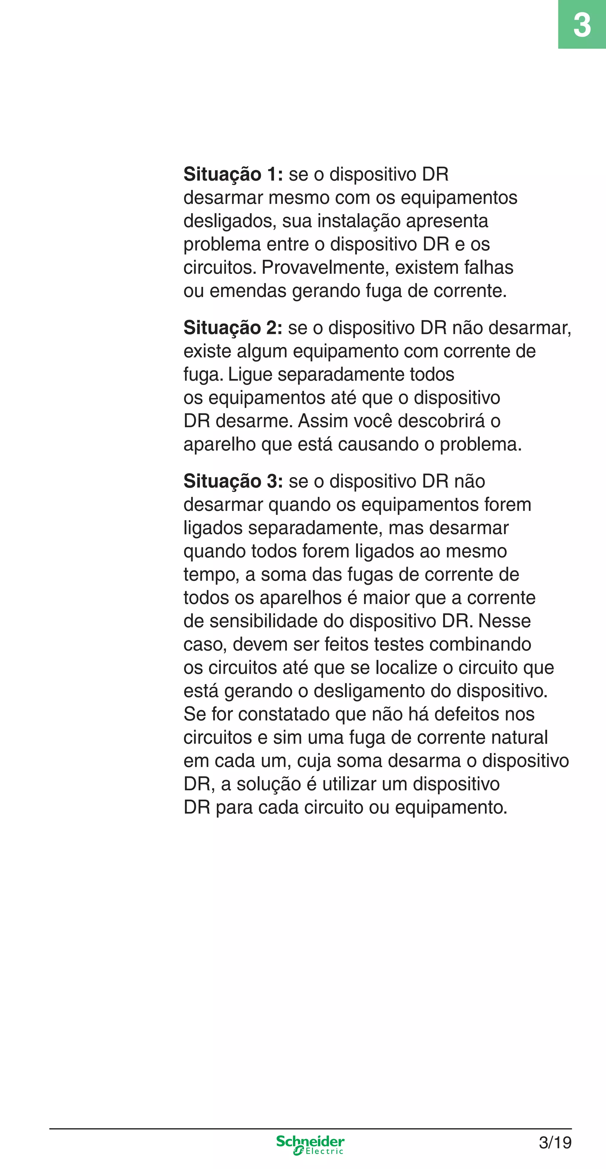 3/19
3
Situação 1: se o dispositivo DR
desarmar mesmo com os equipamentos
desligados, sua instalação apresenta
problema entre o dispositivo DR e os
circuitos. Provavelmente, existem falhas
ou emendas gerando fuga de corrente.
Situação 2: se o dispositivo DR não desarmar,
existe algum equipamento com corrente de
fuga. Ligue separadamente todos
os equipamentos até que o dispositivo
DR desarme. Assim você descobrirá o
aparelho que está causando o problema.
Situação 3: se o dispositivo DR não
desarmar quando os equipamentos forem
ligados separadamente, mas desarmar
quando todos forem ligados ao mesmo
tempo, a soma das fugas de corrente de
todos os aparelhos é maior que a corrente
de sensibilidade do dispositivo DR. Nesse
caso, devem ser feitos testes combinando
os circuitos até que se localize o circuito que
está gerando o desligamento do dispositivo.
Se for constatado que não há defeitos nos
circuitos e sim uma fuga de corrente natural
em cada um, cuja soma desarma o dispositivo
DR, a solução é utilizar um dispositivo
DR para cada circuito ou equipamento.
3_Disp. protec a o.indd 3/193_Disp. protec a o.indd 3/19 9/19/08 11:23:22 AM9/19/08 11:23:22 AM
 