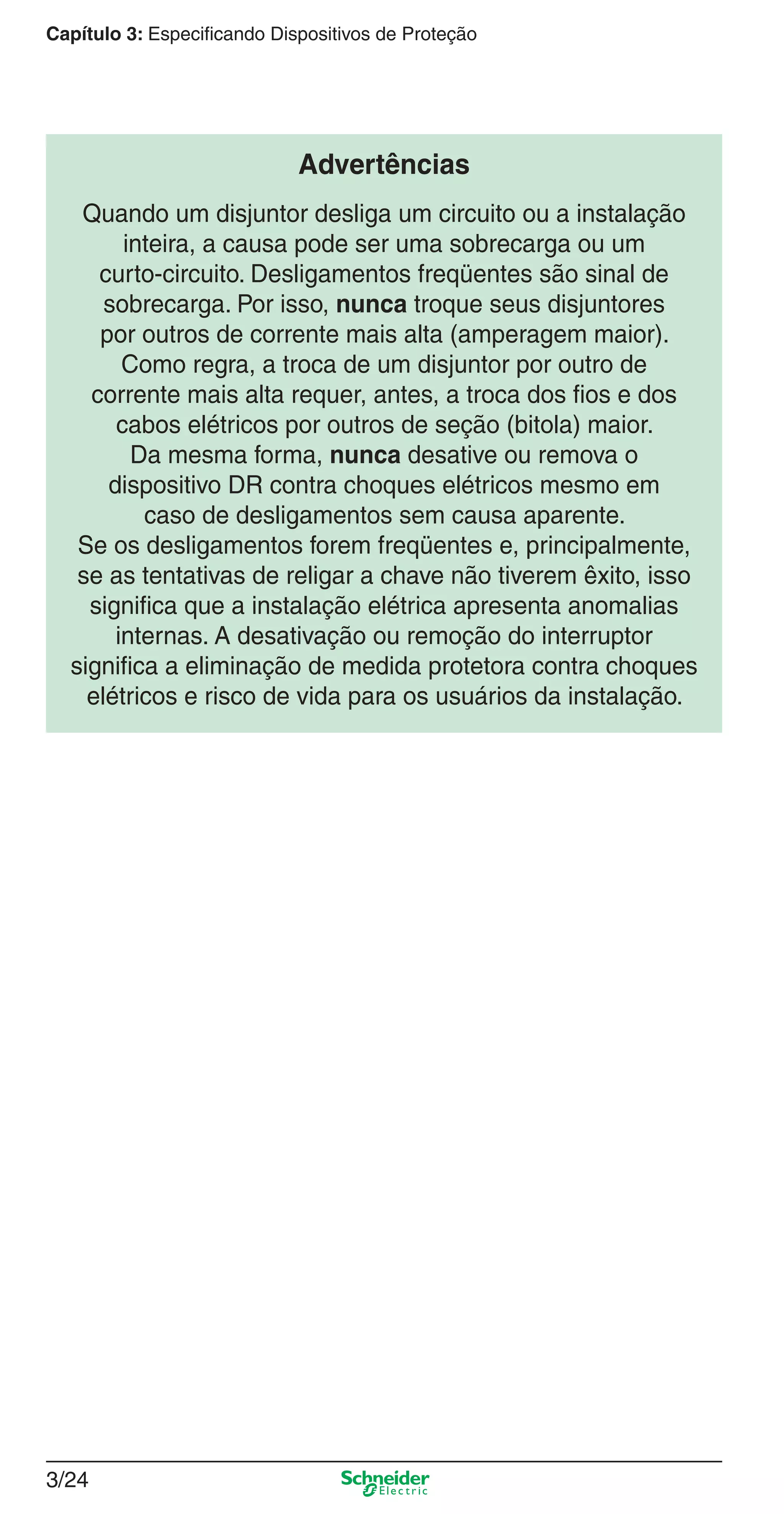 3/24
Capítulo 3: Especificando Dispositivos de Proteção
Advertências
Quando um disjuntor desliga um circuito ou a instalação
inteira, a causa pode ser uma sobrecarga ou um
curto-circuito. Desligamentos freqüentes são sinal de
sobrecarga. Por isso, nunca troque seus disjuntores
por outros de corrente mais alta (amperagem maior).
Como regra, a troca de um disjuntor por outro de
corrente mais alta requer, antes, a troca dos ﬁos e dos
cabos elétricos por outros de seção (bitola) maior.
Da mesma forma, nunca desative ou remova o
dispositivo DR contra choques elétricos mesmo em
caso de desligamentos sem causa aparente.
Se os desligamentos forem freqüentes e, principalmente,
se as tentativas de religar a chave não tiverem êxito, isso
signiﬁca que a instalação elétrica apresenta anomalias
internas. A desativação ou remoção do interruptor
signiﬁca a eliminação de medida protetora contra choques
elétricos e risco de vida para os usuários da instalação.
3_Disp. protec a o.indd 3/243_Disp. protec a o.indd 3/24 9/19/08 11:23:26 AM9/19/08 11:23:26 AM
 