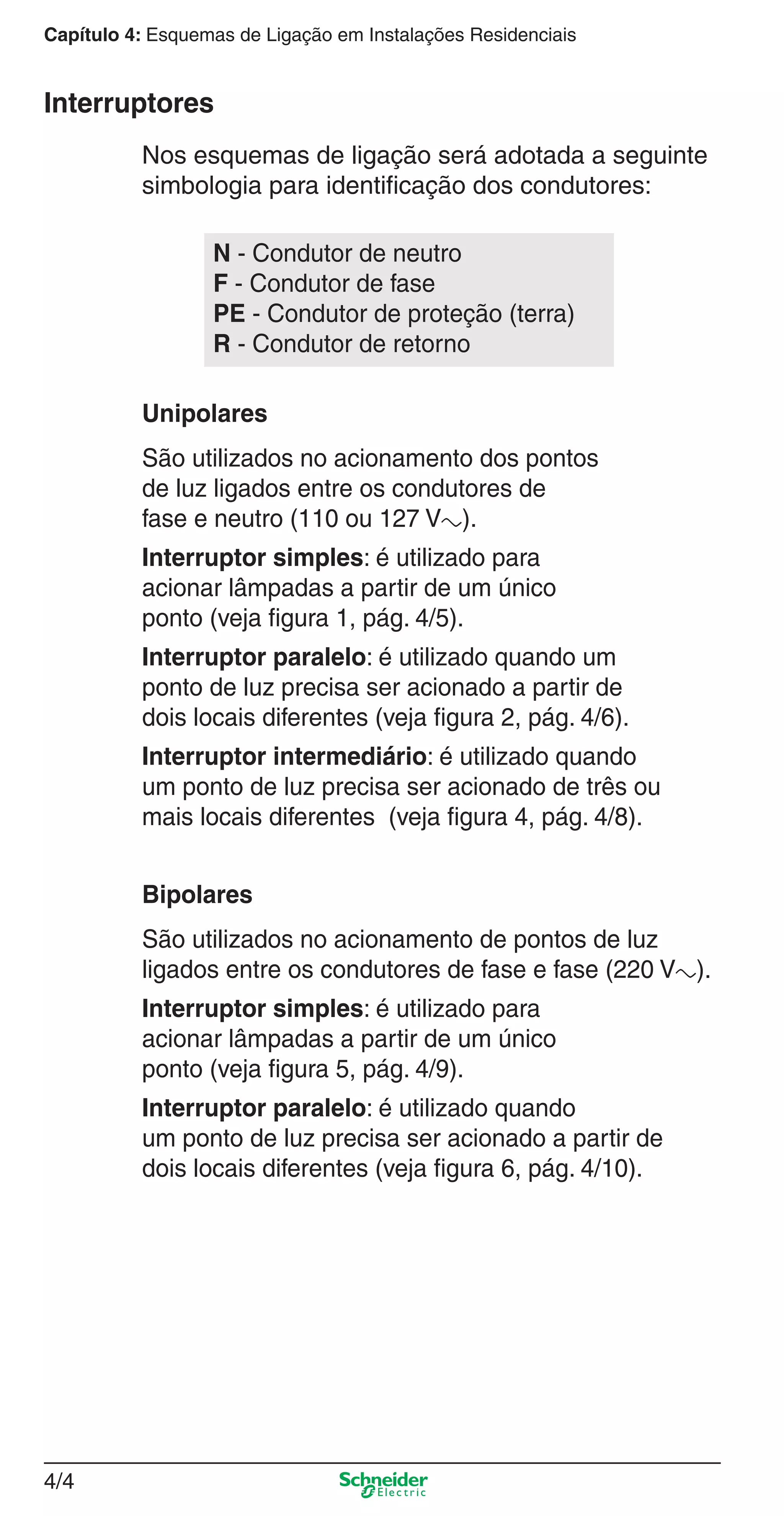 4/4
Capítulo 4: Esquemas de Ligação em Instalações Residenciais
Nos esquemas de ligação será adotada a seguinte
simbologia para identiﬁcação dos condutores:
São utilizados no acionamento dos pontos
de luz ligados entre os condutores de
fase e neutro (110 ou 127 Va).
Interruptor simples: é utilizado para
acionar lâmpadas a partir de um único
ponto (veja ﬁgura 1, pág. 4/5).
Interruptor paralelo: é utilizado quando um
ponto de luz precisa ser acionado a partir de
dois locais diferentes (veja ﬁgura 2, pág. 4/6).
Interruptor intermediário: é utilizado quando
um ponto de luz precisa ser acionado de três ou
mais locais diferentes (veja ﬁgura 4, pág. 4/8).
Unipolares
Interruptores
N - Condutor de neutro
F - Condutor de fase
PE - Condutor de proteção (terra)
R - Condutor de retorno
São utilizados no acionamento de pontos de luz
ligados entre os condutores de fase e fase (220 Va).
Interruptor simples: é utilizado para
acionar lâmpadas a partir de um único
ponto (veja ﬁgura 5, pág. 4/9).
Interruptor paralelo: é utilizado quando
um ponto de luz precisa ser acionado a partir de
dois locais diferentes (veja ﬁgura 6, pág. 4/10).
Bipolares
4_Esquema ligac a o.indd 4/44_Esquema ligac a o.indd 4/4 9/19/08 11:29:49 AM9/19/08 11:29:49 AM
 