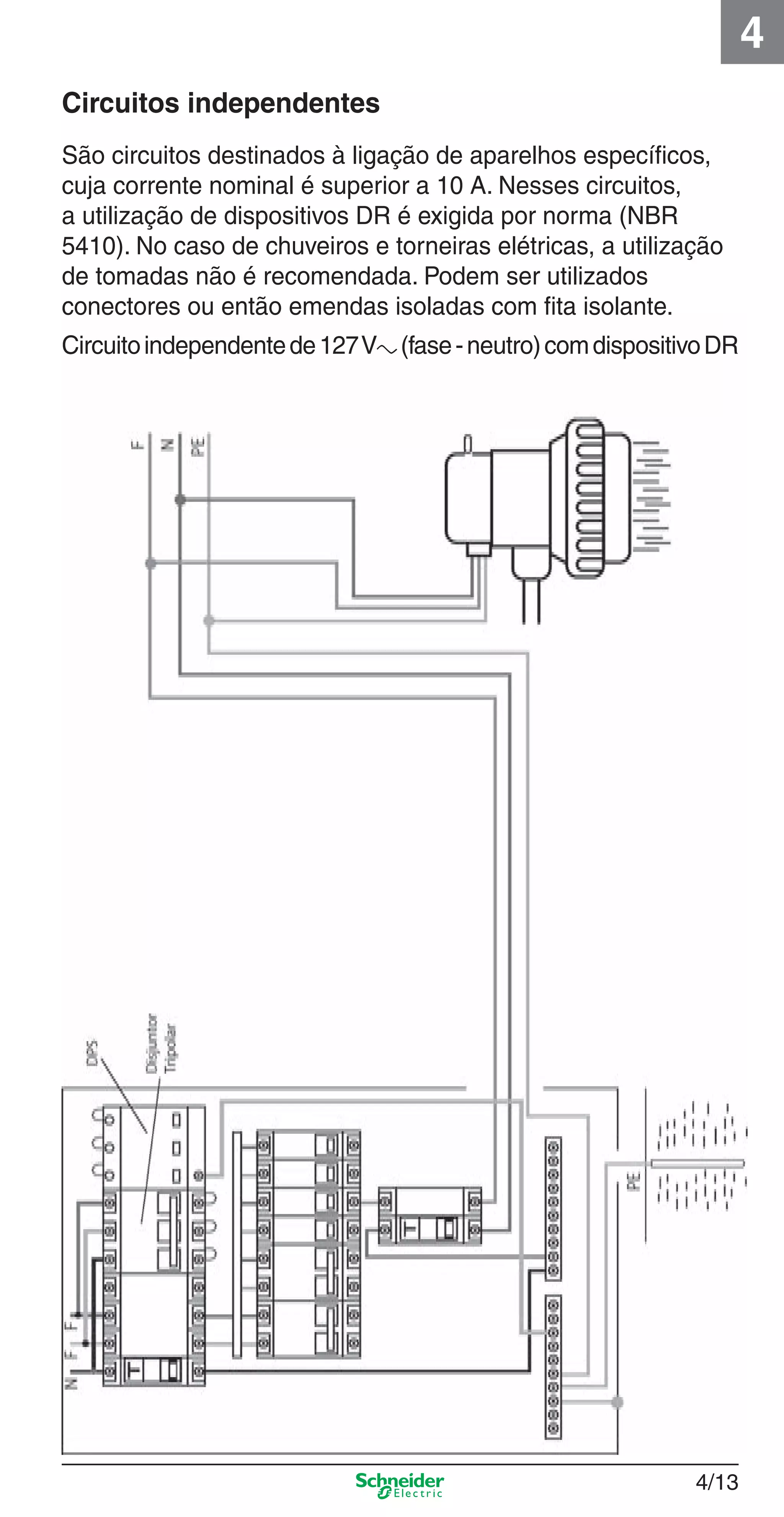 4/13
4
Circuitos independentes
São circuitos destinados à ligação de aparelhos especíﬁcos,
cuja corrente nominal é superior a 10 A. Nesses circuitos,
a utilização de dispositivos DR é exigida por norma (NBR
5410). No caso de chuveiros e torneiras elétricas, a utilização
de tomadas não é recomendada. Podem ser utilizados
conectores ou então emendas isoladas com ﬁta isolante.
Circuitoindependentede127Va (fase-neutro)comdispositivoDR
4_Esquema ligac a o.indd 4/134_Esquema ligac a o.indd 4/13 9/19/08 11:29:53 AM9/19/08 11:29:53 AM
 
