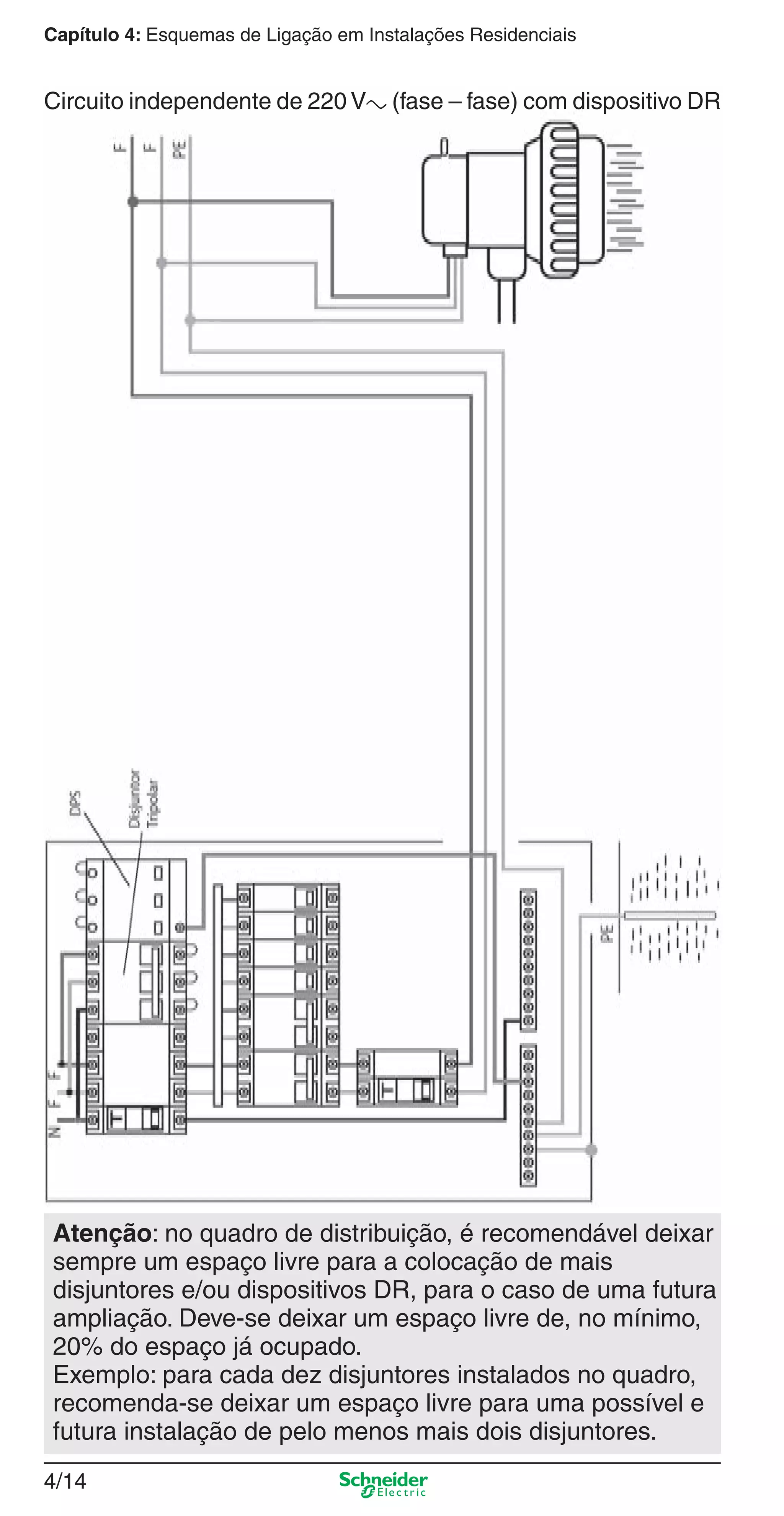 4/14
Capítulo 4: Esquemas de Ligação em Instalações Residenciais
Circuito independente de 220 Va (fase – fase) com dispositivo DR
Atenção: no quadro de distribuição, é recomendável deixar
sempre um espaço livre para a colocação de mais
disjuntores e/ou dispositivos DR, para o caso de uma futura
ampliação. Deve-se deixar um espaço livre de, no mínimo,
20% do espaço já ocupado.
Exemplo: para cada dez disjuntores instalados no quadro,
recomenda-se deixar um espaço livre para uma possível e
futura instalação de pelo menos mais dois disjuntores.
4_Esquema ligac a o.indd 4/144_Esquema ligac a o.indd 4/14 9/19/08 11:29:53 AM9/19/08 11:29:53 AM
 