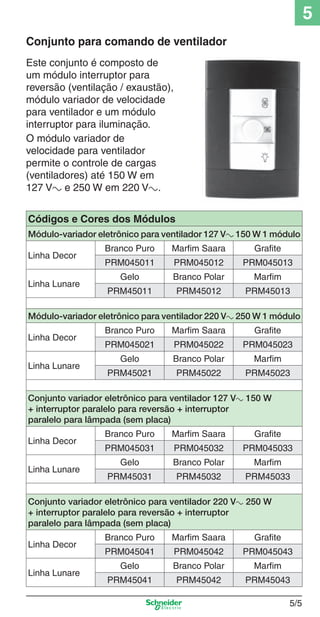 5/5
5
Este conjunto é composto de
um módulo interruptor para
reversão (ventilação / exaustão),
módulo variador de velocidade
para ventilador e um módulo
interruptor para iluminação.
O módulo variador de
velocidade para ventilador
permite o controle de cargas
(ventiladores) até 150 W em
127 Va e 250 W em 220 Va.
Conjunto para comando de ventilador
Códigos e Cores dos Módulos
Módulo-variador eletrônico para ventilador 127 Va 150 W 1 módulo
Linha Decor
Branco Puro Marfim Saara Grafite
PRM045011 PRM045012 PRM045013
Linha Lunare
Gelo Branco Polar Marfim
PRM45011 PRM45012 PRM45013
Módulo-variador eletrônico para ventilador 220 Va 250 W 1 módulo
Linha Decor
Branco Puro Marfim Saara Grafite
PRM045021 PRM045022 PRM045023
Linha Lunare
Gelo Branco Polar Marfim
PRM45021 PRM45022 PRM45023
Conjunto variador eletrônico para ventilador 127 Va 150 W
+ interruptor paralelo para reversão + interruptor
paralelo para lâmpada (sem placa)
Linha Decor
Branco Puro Marfim Saara Grafite
PRM045031 PRM045032 PRM045033
Linha Lunare
Gelo Branco Polar Marfim
PRM45031 PRM45032 PRM45033
Conjunto variador eletrônico para ventilador 220 Va 250 W
+ interruptor paralelo para reversão + interruptor
paralelo para lâmpada (sem placa)
Linha Decor
Branco Puro Marfim Saara Grafite
PRM045041 PRM045042 PRM045043
Linha Lunare
Gelo Branco Polar Marfim
PRM45041 PRM45042 PRM45043
5_Produtos diferenciados.indd 5/55_Produtos diferenciados.indd 5/5 9/19/08 11:45:19 AM9/19/08 11:45:19 AM
 
