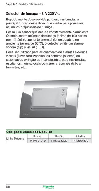 5/8
Capítulo 5: Produtos Diferenciados
Especialmente desenvolvido para uso residencial, a
principal função deste detector é alertar para possíveis
acúmulos prejudiciais de fumaça.
Possui um sensor que analisa constantemente o ambiente.
Quando ocorre acúmulo de fumaça (acima de 100 partes
por milhão) ou aumento anormal de temperatura no
ambiente (acima de 50°C), o detector emite um alarme
sonoro (bip) e visual (LED).
Pode ser utilizado para acionamento de alarmes externos
visuais (luzes sinalizadoras) ou sonoros (sirenes) ou
sistemas de extinção de incêndio. Ideal para residências,
escritórios, hotéis, locais com lareira, com restrição a
fumantes, etc.
Detector de fumaça – 8 A 220 Va
Códigos e Cores dos Módulos
Linha Módena
Branco Grafite Marfim
PRM56121D PRM56122D PRM56123D
5_Produtos diferenciados.indd 5/85_Produtos diferenciados.indd 5/8 9/19/08 11:45:20 AM9/19/08 11:45:20 AM
 