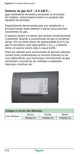 5/10
Capítulo 5: Produtos Diferenciados
Especialmente desenvolvido para uso residencial, a
principal função deste detector é alertar para possíveis
vazamentos de gás.
O detector possui um sensor que analisa constantemente
o ambiente. Quando a concentração de gás no ambiente
atinge 10% do limite inferior de explosividade (0,21% de
gás na atmosfera; valor base gráﬁco L.E.L.), o detector
emite um alarme sonoro (bip) e visual (LED).
Pode ser utilizado para acionamento de alarmes externos
visuais (luzes sinalizadoras) ou sonoros (sirenes) ou de
uma eletroválvula, que interrompe o fornecimento de gás,
eliminando a ocorrência de incêndios e explosões.
Ideal para cozinhas, etc.
Detector de gás GLP – 8 A 220 Va
(gás combustível doméstico, encanado ou envasado
em botijões, como propano-butano ou qualquer gás
liquefeito de petróleo)
Códigos e Cores dos Módulos
Linha Módena
Branco Grafite Marfim
PRM56151 PRM56152 PRM56153
5_Produtos diferenciados.indd 5/105_Produtos diferenciados.indd 5/10 9/19/08 11:45:20 AM9/19/08 11:45:20 AM
 