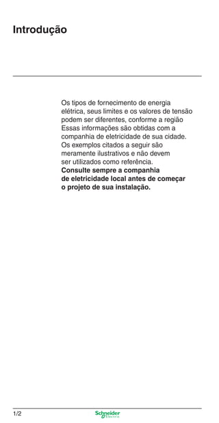 1/2
Introdução
Os tipos de fornecimento de energia
elétrica, seus limites e os valores de tensão
podem ser diferentes, conforme a região
Essas informações são obtidas com a
companhia de eletricidade de sua cidade.
Os exemplos citados a seguir são
meramente ilustrativos e não devem
ser utilizados como referência.
Consulte sempre a companhia
de eletricidade local antes de começar
o projeto de sua instalação.
1_Intro-1.indd 1/21_Intro-1.indd 1/2 9/19/08 11:07:44 AM9/19/08 11:07:44 AM
 