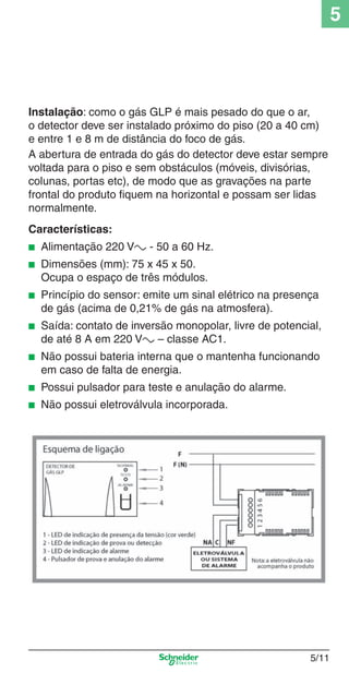 5/11
5
Instalação: como o gás GLP é mais pesado do que o ar,
o detector deve ser instalado próximo do piso (20 a 40 cm)
e entre 1 e 8 m de distância do foco de gás.
A abertura de entrada do gás do detector deve estar sempre
voltada para o piso e sem obstáculos (móveis, divisórias,
colunas, portas etc), de modo que as gravações na parte
frontal do produto ﬁquem na horizontal e possam ser lidas
normalmente.
Características:
■ Alimentação 220 Va - 50 a 60 Hz.
■ Dimensões (mm): 75 x 45 x 50.
Ocupa o espaço de três módulos.
■ Princípio do sensor: emite um sinal elétrico na presença
de gás (acima de 0,21% de gás na atmosfera).
■ Saída: contato de inversão monopolar, livre de potencial,
de até 8 A em 220 Va – classe AC1.
■ Não possui bateria interna que o mantenha funcionando
em caso de falta de energia.
■ Possui pulsador para teste e anulação do alarme.
■ Não possui eletroválvula incorporada.
5_Produtos diferenciados.indd 5/115_Produtos diferenciados.indd 5/11 9/19/08 11:45:21 AM9/19/08 11:45:21 AM
 