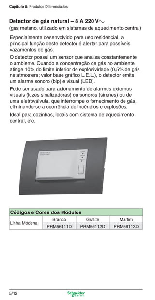 5/12
Capítulo 5: Produtos Diferenciados
Especialmente desenvolvido para uso residencial, a
principal função deste detector é alertar para possíveis
vazamentos de gás.
O detector possui um sensor que analisa constantemente
o ambiente. Quando a concentração de gás no ambiente
atinge 10% do limite inferior de explosividade (0,5% de gás
na atmosfera; valor base gráﬁco L.E.L.), o detector emite
um alarme sonoro (bip) e visual (LED).
Pode ser usado para acionamento de alarmes externos
visuais (luzes sinalizadoras) ou sonoros (sirenes) ou de
uma eletroválvula, que interrompe o fornecimento de gás,
eliminando-se a ocorrência de incêndios e explosões.
Ideal para cozinhas, locais com sistema de aquecimento
central, etc.
Detector de gás natural – 8 A 220 Va
(gás metano, utilizado em sistemas de aquecimento central)
Códigos e Cores dos Módulos
Linha Módena
Branco Grafite Marfim
PRM56111D PRM56112D PRM56113D
5_Produtos diferenciados.indd 5/125_Produtos diferenciados.indd 5/12 9/19/08 11:45:21 AM9/19/08 11:45:21 AM
 