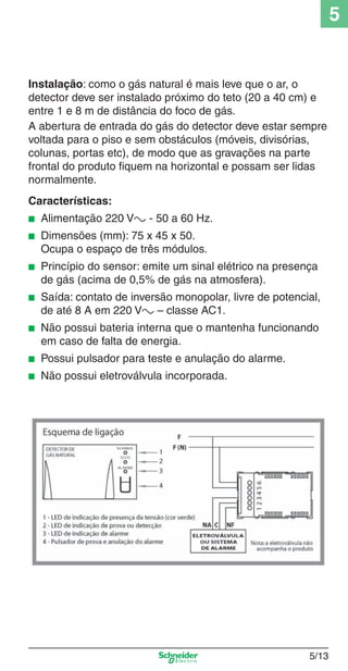 5/13
5
Instalação: como o gás natural é mais leve que o ar, o
detector deve ser instalado próximo do teto (20 a 40 cm) e
entre 1 e 8 m de distância do foco de gás.
A abertura de entrada do gás do detector deve estar sempre
voltada para o piso e sem obstáculos (móveis, divisórias,
colunas, portas etc), de modo que as gravações na parte
frontal do produto ﬁquem na horizontal e possam ser lidas
normalmente.
Características:
■ Alimentação 220 Va - 50 a 60 Hz.
■ Dimensões (mm): 75 x 45 x 50.
Ocupa o espaço de três módulos.
■ Princípio do sensor: emite um sinal elétrico na presença
de gás (acima de 0,5% de gás na atmosfera).
■ Saída: contato de inversão monopolar, livre de potencial,
de até 8 A em 220 Va – classe AC1.
■ Não possui bateria interna que o mantenha funcionando
em caso de falta de energia.
■ Possui pulsador para teste e anulação do alarme.
■ Não possui eletroválvula incorporada.
5_Produtos diferenciados.indd 5/135_Produtos diferenciados.indd 5/13 9/19/08 11:45:21 AM9/19/08 11:45:21 AM
 