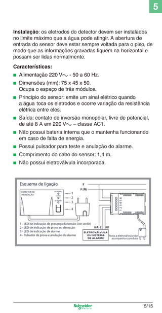 5/15
5
Instalação: os eletrodos do detector devem ser instalados
no limite máximo que a água pode atingir. A abertura de
entrada do sensor deve estar sempre voltada para o piso, de
modo que as informações gravadas ﬁquem na horizontal e
possam ser lidas normalmente.
Características:
■ Alimentação 220 Va - 50 a 60 Hz.
■ Dimensões (mm): 75 x 45 x 50.
Ocupa o espaço de três módulos.
■ Princípio do sensor: emite um sinal elétrico quando
a água toca os eletrodos e ocorre variação da resistência
elétrica entre eles.
■ Saída: contato de inversão monopolar, livre de potencial,
de até 8 A em 220 Va – classe AC1.
■ Não possui bateria interna que o mantenha funcionando
em caso de falta de energia.
■ Possui pulsador para teste e anulação do alarme.
■ Comprimento do cabo do sensor: 1,4 m.
■ Não possui eletroválvula incorporada.
5_Produtos diferenciados.indd 5/155_Produtos diferenciados.indd 5/15 9/19/08 11:45:22 AM9/19/08 11:45:22 AM
 