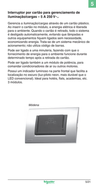 5/21
5
Gerencia a iluminação/cargas através de um cartão plástico.
Ao inserir o cartão no módulo, a energia elétrica é liberada
para o ambiente. Quando o cartão é retirado, todo o sistema
é desligado automaticamente, evitando que lâmpadas e
outros equipamentos ﬁquem ligados sem necessidade,
economizando energia. Trata-se de um sistema mecânico de
acionamento; não utiliza código de barras.
Pode ser ligado a uma minuteria, fazendo com que o
fornecimento de energia para o ambiente funcione durante
determinado tempo após a retirada do cartão.
Pode ser ligado também a um módulo de potência, para
comandar condicionadores de ar ou outros motores.
Possui um indicador luminoso na parte frontal que facilita a
localização no escuro (luz-piloto neon, mais durável que o
LED convencional). Ideal para hotéis, ﬂats, academias, etc.
3 módulos.
Interruptor por cartão para gerenciamento de
iluminação/cargas – 5 A 250 Va
Módena
5_Produtos diferenciados.indd 5/215_Produtos diferenciados.indd 5/21 9/19/08 11:45:25 AM9/19/08 11:45:25 AM
 