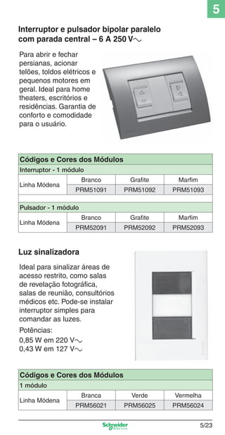 5/23
5
Para abrir e fechar
persianas, acionar
telões, toldos elétricos e
pequenos motores em
geral. Ideal para home
theaters, escritórios e
residências. Garantia de
conforto e comodidade
para o usuário.
Interruptor e pulsador bipolar paralelo
com parada central – 6 A 250 Va
Ideal para sinalizar áreas de
acesso restrito, como salas
de revelação fotográﬁca,
salas de reunião, consultórios
médicos etc. Pode-se instalar
interruptor simples para
comandar as luzes.
Potências:
0,85 W em 220 Va
0,43 W em 127 Va
Luz sinalizadora
Códigos e Cores dos Módulos
Interruptor - 1 módulo
Linha Módena
Branco Grafite Marfim
PRM51091 PRM51092 PRM51093
Pulsador - 1 módulo
Linha Módena
Branco Grafite Marfim
PRM52091 PRM52092 PRM52093
Códigos e Cores dos Módulos
1 módulo
Linha Módena
Branca Verde Vermelha
PRM56021 PRM56025 PRM56024
5_Produtos diferenciados.indd 5/235_Produtos diferenciados.indd 5/23 9/19/08 11:45:26 AM9/19/08 11:45:26 AM
 