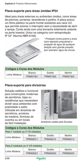 5/30
Capítulo 5: Produtos Diferenciados
Ideal para áreas externas ou ambientes úmidos, como áreas
de piscinas, portarias, lavanderias e jardins. A placa possui
um ﬁlme plástico na parte frontal resistente aos raios UV,
que permite acionar o interruptor sem a necessidade de abrir
a tampa. Conta ainda com uma borracha totalmente vedante
na parte traseira. Única na categoria com extraproteção
IP 54* (Norma NBR 6146).
* Proteção contra poeira e areia
(sem depósito prejudicial) e
projeção de água de qualquer
direção sem grande pressão
(por exemplo: água da chuva).
Placa-suporte para áreas úmidas IP54
Solução estética e funcional
para construções modernas
de escritórios, lojas ou
residências que necessitam
dividir seus ambientes com
praticidade e estilo.
Utilizada em divisórias de
escritórios, armários
de madeira, fórmicas de
cozinha ou em locais
de fácil instalação.
Placa-suporte para divisórias
Ambiente cedido pela Eucatex
Códigos e Cores dos Módulos
Linha Módena
Branco Grafite Marfim
PRM57301 PRM57302 PRM57303
Códigos e Cores dos Módulos
Para 1 módulo ou 2 1/2 módulos
Linha Módena
Branco Grafite Marfim
PRM58311 PRM58312 PRM58313
Para 2 módulos ou 4 1/2 módulos
Linha Módena
Branco Grafite Marfim
PRM58321 PRM58322 PRM58323
5_Produtos diferenciados.indd 5/305_Produtos diferenciados.indd 5/30 9/19/08 11:45:28 AM9/19/08 11:45:28 AM
 