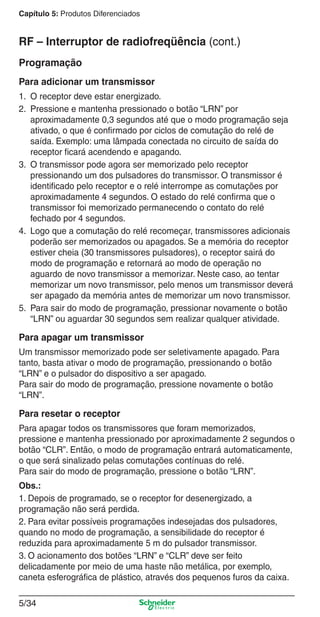 5/34
Capítulo 5: Produtos Diferenciados
Programação
Para adicionar um transmissor
1. O receptor deve estar energizado.
2. Pressione e mantenha pressionado o botão “LRN” por
aproximadamente 0,3 segundos até que o modo programação seja
ativado, o que é conﬁrmado por ciclos de comutação do relé de
saída. Exemplo: uma lâmpada conectada no circuito de saída do
receptor ﬁcará acendendo e apagando.
3. O transmissor pode agora ser memorizado pelo receptor
pressionando um dos pulsadores do transmissor. O transmissor é
identiﬁcado pelo receptor e o relé interrompe as comutações por
aproximadamente 4 segundos. O estado do relé conﬁrma que o
transmissor foi memorizado permanecendo o contato do relé
fechado por 4 segundos.
4. Logo que a comutação do relé recomeçar, transmissores adicionais
poderão ser memorizados ou apagados. Se a memória do receptor
estiver cheia (30 transmissores pulsadores), o receptor sairá do
modo de programação e retornará ao modo de operação no
aguardo de novo transmissor a memorizar. Neste caso, ao tentar
memorizar um novo transmissor, pelo menos um transmissor deverá
ser apagado da memória antes de memorizar um novo transmissor.
5. Para sair do modo de programação, pressionar novamente o botão
“LRN” ou aguardar 30 segundos sem realizar qualquer atividade.
Para apagar um transmissor
Um transmissor memorizado pode ser seletivamente apagado. Para
tanto, basta ativar o modo de programação, pressionando o botão
“LRN” e o pulsador do dispositivo a ser apagado.
Para sair do modo de programação, pressione novamente o botão
“LRN”.
Para resetar o receptor
Para apagar todos os transmissores que foram memorizados,
pressione e mantenha pressionado por aproximadamente 2 segundos o
botão “CLR”. Então, o modo de programação entrará automaticamente,
o que será sinalizado pelas comutações contínuas do relé.
Para sair do modo de programação, pressione o botão “LRN”.
Obs.:
1. Depois de programado, se o receptor for desenergizado, a
programação não será perdida.
2. Para evitar possíveis programações indesejadas dos pulsadores,
quando no modo de programação, a sensibilidade do receptor é
reduzida para aproximadamente 5 m do pulsador transmissor.
3. O acionamento dos botões “LRN” e “CLR” deve ser feito
delicadamente por meio de uma haste não metálica, por exemplo,
caneta esferográﬁca de plástico, através dos pequenos furos da caixa.
RF – Interruptor de radiofreqüência (cont.)
5_Produtos diferenciados.indd 5/345_Produtos diferenciados.indd 5/34 9/19/08 11:45:30 AM9/19/08 11:45:30 AM
 