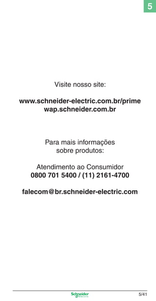 5/41
5
Visite nosso site:
www.schneider-electric.com.br/prime
wap.schneider.com.br
Para mais informações
sobre produtos:
Atendimento ao Consumidor
0800 701 5400 / (11) 2161-4700
falecom@br.schneider-electric.com
5_Produtos diferenciados.indd 5/415_Produtos diferenciados.indd 5/41 9/19/08 11:45:32 AM9/19/08 11:45:32 AM
 
