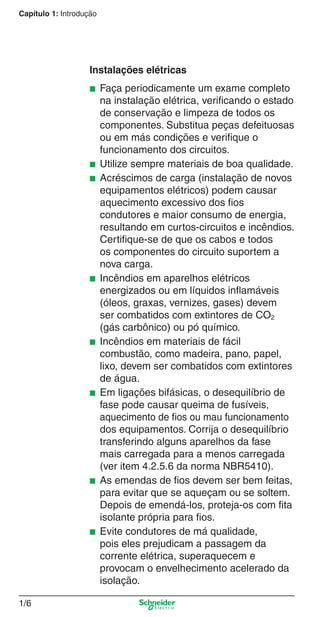 1/6
Capítulo 1: Introdução
Instalações elétricas
■ Faça periodicamente um exame completo
na instalação elétrica, veriﬁcando o estado
de conservação e limpeza de todos os
componentes. Substitua peças defeituosas
ou em más condições e veriﬁque o
funcionamento dos circuitos.
■ Utilize sempre materiais de boa qualidade.
■ Acréscimos de carga (instalação de novos
equipamentos elétricos) podem causar
aquecimento excessivo dos ﬁos
condutores e maior consumo de energia,
resultando em curtos-circuitos e incêndios.
Certiﬁque-se de que os cabos e todos
os componentes do circuito suportem a
nova carga.
■ Incêndios em aparelhos elétricos
energizados ou em líquidos inﬂamáveis
(óleos, graxas, vernizes, gases) devem
ser combatidos com extintores de CO2
(gás carbônico) ou pó químico.
■ Incêndios em materiais de fácil
combustão, como madeira, pano, papel,
lixo, devem ser combatidos com extintores
de água.
■ Em ligações bifásicas, o desequilíbrio de
fase pode causar queima de fusíveis,
aquecimento de ﬁos ou mau funcionamento
dos equipamentos. Corrija o desequilíbrio
transferindo alguns aparelhos da fase
mais carregada para a menos carregada
(ver item 4.2.5.6 da norma NBR5410).
■ As emendas de ﬁos devem ser bem feitas,
para evitar que se aqueçam ou se soltem.
Depois de emendá-los, proteja-os com ﬁta
isolante própria para ﬁos.
■ Evite condutores de má qualidade,
pois eles prejudicam a passagem da
corrente elétrica, superaquecem e
provocam o envelhecimento acelerado da
isolação.
1_Intro-1.indd 1/61_Intro-1.indd 1/6 9/19/08 11:07:46 AM9/19/08 11:07:46 AM
 