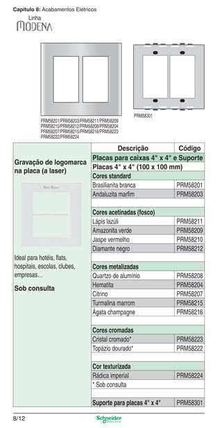 8/12
Capítulo 8: Acabamentos Elétricos
Linha
Descrição Código
Gravação de logomarca
na placa (a laser)
Ideal para hotéis, ﬂats,
hospitais, escolas, clubes,
empresas…
Sob consulta
Placas para caixas 4" x 4" e Suporte
Placas 4" x 4" (100 x 100 mm)
Cores standard
Brasilianita branca PRM58201
Andaluzita marﬁm PRM58203
Cores acetinadas (fosco)
Lápis lazúli PRM58211
Amazonita verde PRM58209
Jaspe vermelho PRM58210
Diamante negro PRM58212
Cores metalizadas
Quartzo de alumínio PRM58208
Hematita PRM58204
Citrino PRM58207
Turmalina marrom PRM58215
Ágata champagne PRM58216
Cores cromadas
Cristal cromado* PRM58223
Topázio dourado* PRM58222
Cor texturizada
Rádica imperial PRM58224
* Sob consulta
Suporte para placas 4" x 4" PRM58301
PRM58201/PRM58203/PRM58211/PRM58209
PRM58210/PRM58212/PRM58208/PRM58204
PRM58207/PRM58215/PRM58216/PRM58223
PRM58222/PRM58224
PRM58301
8_Produtos Prime-1.indd 8/128_Produtos Prime-1.indd 8/12 9/19/08 12:08:49 PM9/19/08 12:08:49 PM
 