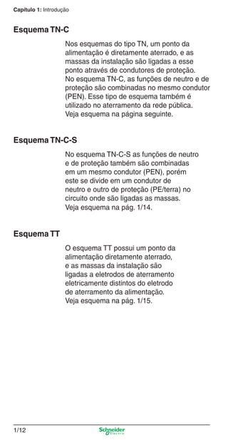 Capítulo 1: Introdução
1/12
Esquema TN-C
Nos esquemas do tipo TN, um ponto da
alimentação é diretamente aterrado, e as
massas da instalação são ligadas a esse
ponto através de condutores de proteção.
No esquema TN-C, as funções de neutro e de
proteção são combinadas no mesmo condutor
(PEN). Esse tipo de esquema também é
utilizado no aterramento da rede pública.
Veja esquema na página seguinte.
Esquema TN-C-S
No esquema TN-C-S as funções de neutro
e de proteção também são combinadas
em um mesmo condutor (PEN), porém
este se divide em um condutor de
neutro e outro de proteção (PE/terra) no
circuito onde são ligadas as massas.
Veja esquema na pág. 1/14.
Esquema TT
O esquema TT possui um ponto da
alimentação diretamente aterrado,
e as massas da instalação são
ligadas a eletrodos de aterramento
eletricamente distintos do eletrodo
de aterramento da alimentação.
Veja esquema na pág. 1/15.
1_Intro-2.indd 1/121_Intro-2.indd 1/12 9/19/08 11:09:41 AM9/19/08 11:09:41 AM
 