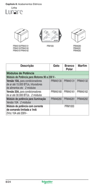 8/24
Capítulo 8: Acabamentos Elétricos
Linha
Descrição Gelo Branco
Polar
Marﬁm
Módulos de Potência
Módulo de Potência para Motores 90 a 230V~
Versão 10A, para condicionadores
de ar até 15.000 BTUs, trituradores
de alimentos etc 2 módulos
PRM45130 PRM45131 PRM45132
Versão 20A, para condicionadores
de ar até 30.000 BTUs 2 módulos
PRM45160 PRM45161 PRM45162
Módulo de potência para iluminação
Versão 10A 2 módulos
PRM46280 PRM46281 PRM46282
Módulo de potência com corrente
de comando limitada a 1mA
2Vcc 10A até 230V~
PRM1000
PRM45130/PRM45131
PRM45132/PRM45160
PRM45161/PRM45162
PRM1000 PRM46280
PRM46281
PRM46282
8_Produtos Prime-1.indd 8/248_Produtos Prime-1.indd 8/24 9/19/08 12:08:55 PM9/19/08 12:08:55 PM
 