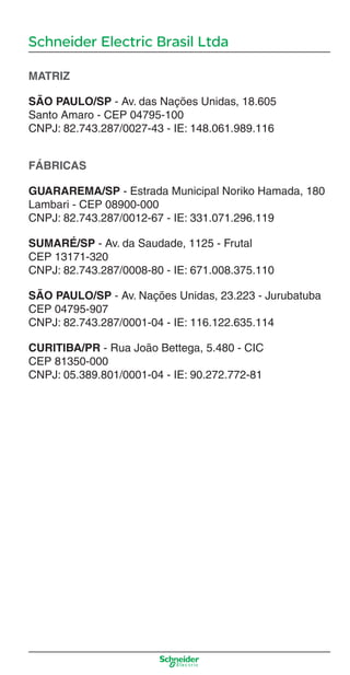 Schneider Electric Brasil Ltda
MATRIZ
SÃO PAULO/SP - Av. das Nações Unidas, 18.605
Santo Amaro - CEP 04795-100
CNPJ: 82.743.287/0027-43 - IE: 148.061.989.116
FÁBRICAS
GUARAREMA/SP - Estrada Municipal Noriko Hamada, 180
Lambari - CEP 08900-000
CNPJ: 82.743.287/0012-67 - IE: 331.071.296.119
SUMARÉ/SP - Av. da Saudade, 1125 - Frutal
CEP 13171-320
CNPJ: 82.743.287/0008-80 - IE: 671.008.375.110
SÃO PAULO/SP - Av. Nações Unidas, 23.223 - Jurubatuba
CEP 04795-907
CNPJ: 82.743.287/0001-04 - IE: 116.122.635.114
CURITIBA/PR - Rua João Bettega, 5.480 - CIC
CEP 81350-000
CNPJ: 05.389.801/0001-04 - IE: 90.272.772-81
Enderec o.indd 3Enderec o.indd 3 10/2/08 8:58:36 PM10/2/08 8:58:36 PM
 