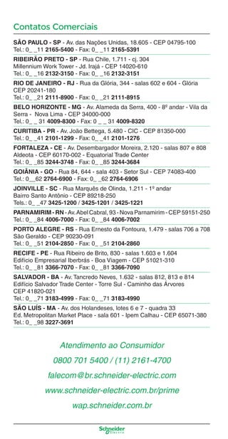 Contatos Comerciais
SÃO PAULO - SP - Av. das Nações Unidas, 18.605 - CEP 04795-100
Tel.: 0_ _11 2165-5400 - Fax: 0_ _11 2165-5391
RIBEIRÃO PRETO - SP - Rua Chile, 1.711 - cj. 304
Millennium Work Tower - Jd. Irajá - CEP 14020-610
Tel.: 0_ _16 2132-3150 - Fax: 0_ _16 2132-3151
RIO DE JANEIRO - RJ - Rua da Glória, 344 - salas 602 e 604 - Glória
CEP 20241-180
Tel.: 0_ _21 2111-8900 - Fax: 0_ _21 2111-8915
BELO HORIZONTE - MG - Av. Alameda da Serra, 400 - 8º andar - Vila da
Serra - Nova Lima - CEP 34000-000
Tel.: 0_ _ 31 4009-8300 - Fax: 0 _ _ 31 4009-8320
CURITIBA - PR - Av. João Bettega, 5.480 - CIC - CEP 81350-000
Tel.: 0_ _41 2101-1299 - Fax: 0_ _41 2101-1276
FORTALEZA - CE - Av. Desembargador Moreira, 2.120 - salas 807 e 808
Aldeota - CEP 60170-002 - Equatorial Trade Center
Tel.: 0_ _85 3244-3748 - Fax: 0_ _85 3244-3684
GOIÂNIA - GO - Rua 84, 644 - sala 403 - Setor Sul - CEP 74083-400
Tel.: 0__62 2764-6900 - Fax: 0_ _62 2764-6906
JOINVILLE - SC - Rua Marquês de Olinda, 1.211 - 1º andar
Bairro Santo Antônio - CEP 89218-250
Tels.: 0_ _47 3425-1200 / 3425-1201 / 3425-1221
PARNAMIRIM - RN - Av.Abel Cabral, 93 - Nova Parnamirim - CEP 59151-250
Tel.: 0_ _84 4006-7000 - Fax: 0_ _84 4006-7002
PORTO ALEGRE - RS - Rua Ernesto da Fontoura, 1.479 - salas 706 a 708
São Geraldo - CEP 90230-091
Tel.: 0_ _51 2104-2850 - Fax: 0_ _51 2104-2860
RECIFE - PE - Rua Ribeiro de Brito, 830 - salas 1.603 e 1.604
Edifício Empresarial Iberbrás - Boa Viagem - CEP 51021-310
Tel.: 0_ _81 3366-7070 - Fax: 0_ _81 3366-7090
SALVADOR - BA - Av. Tancredo Neves, 1.632 - salas 812, 813 e 814
Edifício Salvador Trade Center - Torre Sul - Caminho das Árvores
CEP 41820-021
Tel.: 0_ _71 3183-4999 - Fax: 0_ _71 3183-4990
SÃO LUÍS - MA - Av. dos Holandeses, lotes 6 e 7 - quadra 33
Ed. Metropolitan Market Place - sala 601 - Ipem Calhau - CEP 65071-380
Tel.: 0_ _98 3227-3691
Atendimento ao Consumidor
0800 701 5400 / (11) 2161-4700
falecom@br.schneider-electric.com
www.schneider-electric.com.br/prime
wap.schneider.com.br
Enderec o.indd 4Enderec o.indd 4 9/19/08 12:16:30 PM9/19/08 12:16:30 PM
 