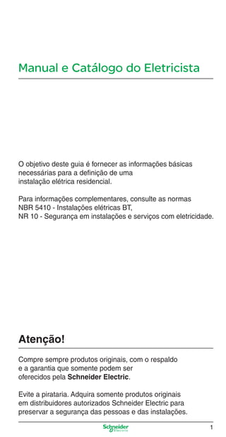 Manual e Catálogo do Eletricista
O objetivo deste guia é fornecer as informações básicas
necessárias para a deﬁnição de uma
instalação elétrica residencial.
Para informações complementares, consulte as normas
NBR 5410 - Instalações elétricas BT,
NR 10 - Segurança em instalações e serviços com eletricidade.
Atenção!
Compre sempre produtos originais, com o respaldo
e a garantia que somente podem ser
oferecidos pela Schneider Electric.
Evite a pirataria. Adquira somente produtos originais
em distribuidores autorizados Schneider Electric para
preservar a segurança das pessoas e das instalações.
1
Abertura.indd 1Abertura.indd 1 9/19/08 11:05:35 AM9/19/08 11:05:35 AM
 
