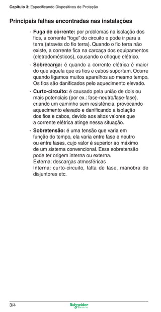 3/4
Capítulo 3: Especificando Dispositivos de Proteção
Principais falhas encontradas nas instalações
- Fuga de corrente: por problemas na isolação dos
ﬁos, a corrente “foge” do circuito e pode ir para a
terra (através do ﬁo terra). Quando o ﬁo terra não
existe, a corrente ﬁca na carcaça dos equipamentos
(eletrodomésticos), causando o choque elétrico.
- Sobrecarga: é quando a corrente elétrica é maior
do que aquela que os ﬁos e cabos suportam. Ocorre
quando ligamos muitos aparelhos ao mesmo tempo.
Os ﬁos são daniﬁcados pelo aquecimento elevado.
- Curto-circuito: é causado pela união de dois ou
mais potenciais (por ex.: fase-neutro/fase-fase),
criando um caminho sem resistência, provocando
aquecimento elevado e daniﬁcando a isolação
dos ﬁos e cabos, devido aos altos valores que
a corrente elétrica atinge nessa situação.
- Sobretensão: é uma tensão que varia em
função do tempo, ela varia entre fase e neutro
ou entre fases, cujo valor é superior ao máximo
de um sistema convencional. Essa sobretensão
pode ter origem interna ou externa.
Externa: descargas atmosféricas
Interna: curto-circuito, falta de fase, manobra de
disjuntores etc.
3_Disp. protec a o.indd 3/43_Disp. protec a o.indd 3/4 9/19/08 11:23:14 AM9/19/08 11:23:14 AM
 