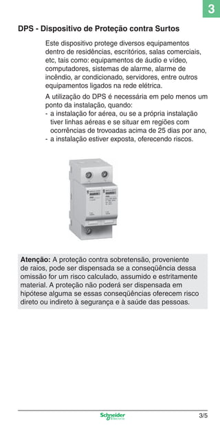 3/5
3
DPS - Dispositivo de Proteção contra Surtos
Este dispositivo protege diversos equipamentos
dentro de residências, escritórios, salas comerciais,
etc, tais como: equipamentos de áudio e vídeo,
computadores, sistemas de alarme, alarme de
incêndio, ar condicionado, servidores, entre outros
equipamentos ligados na rede elétrica.
A utilização do DPS é necessária em pelo menos um
ponto da instalação, quando:
- a instalação for aérea, ou se a própria instalação
tiver linhas aéreas e se situar em regiões com
ocorrências de trovoadas acima de 25 dias por ano,
- a instalação estiver exposta, oferecendo riscos.
Atenção: A proteção contra sobretensão, proveniente
de raios, pode ser dispensada se a conseqüência dessa
omissão for um risco calculado, assumido e estritamente
material. A proteção não poderá ser dispensada em
hipótese alguma se essas conseqüências oferecem risco
direto ou indireto à segurança e à saúde das pessoas.
3_Disp. protec a o.indd 3/53_Disp. protec a o.indd 3/5 9/19/08 11:23:14 AM9/19/08 11:23:14 AM
 