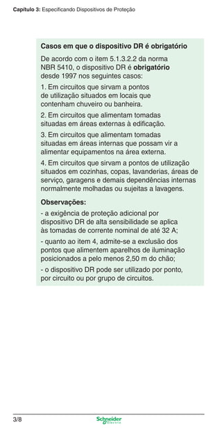 3/8
Capítulo 3: Especificando Dispositivos de Proteção
De acordo com o item 5.1.3.2.2 da norma
NBR 5410, o dispositivo DR é obrigatório
desde 1997 nos seguintes casos:
1. Em circuitos que sirvam a pontos
de utilização situados em locais que
contenham chuveiro ou banheira.
2. Em circuitos que alimentam tomadas
situadas em áreas externas à ediﬁcação.
3. Em circuitos que alimentam tomadas
situadas em áreas internas que possam vir a
alimentar equipamentos na área externa.
4. Em circuitos que sirvam a pontos de utilização
situados em cozinhas, copas, lavanderias, áreas de
serviço, garagens e demais dependências internas
normalmente molhadas ou sujeitas a lavagens.
Observações:
- a exigência de proteção adicional por
dispositivo DR de alta sensibilidade se aplica
às tomadas de corrente nominal de até 32 A;
- quanto ao item 4, admite-se a exclusão dos
pontos que alimentem aparelhos de iluminação
posicionados a pelo menos 2,50 m do chão;
- o dispositivo DR pode ser utilizado por ponto,
por circuito ou por grupo de circuitos.
Casos em que o dispositivo DR é obrigatório
3_Disp. protec a o.indd 3/83_Disp. protec a o.indd 3/8 9/19/08 11:23:17 AM9/19/08 11:23:17 AM
 
