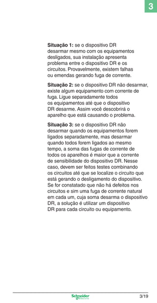 3/19
3
Situação 1: se o dispositivo DR
desarmar mesmo com os equipamentos
desligados, sua instalação apresenta
problema entre o dispositivo DR e os
circuitos. Provavelmente, existem falhas
ou emendas gerando fuga de corrente.
Situação 2: se o dispositivo DR não desarmar,
existe algum equipamento com corrente de
fuga. Ligue separadamente todos
os equipamentos até que o dispositivo
DR desarme. Assim você descobrirá o
aparelho que está causando o problema.
Situação 3: se o dispositivo DR não
desarmar quando os equipamentos forem
ligados separadamente, mas desarmar
quando todos forem ligados ao mesmo
tempo, a soma das fugas de corrente de
todos os aparelhos é maior que a corrente
de sensibilidade do dispositivo DR. Nesse
caso, devem ser feitos testes combinando
os circuitos até que se localize o circuito que
está gerando o desligamento do dispositivo.
Se for constatado que não há defeitos nos
circuitos e sim uma fuga de corrente natural
em cada um, cuja soma desarma o dispositivo
DR, a solução é utilizar um dispositivo
DR para cada circuito ou equipamento.
3_Disp. protec a o.indd 3/193_Disp. protec a o.indd 3/19 9/19/08 11:23:22 AM9/19/08 11:23:22 AM
 