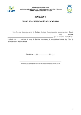 MINISTÉRIO DA EDUCAÇÃO
UNIVERSIDADE FEDERAL DOS VALES DO JEQUITINHONHA E MUCURI
DEPARTAMENTO DE QUÍMICA/FACET

ANEXO 1
TERMO DE APRESENTAÇÃO DO ESTAGIÁRIO

Para fins de desenvolvimento de Estágio Curricular Supervisionado, apresentamos à Escola
____________________________________________________________

o(a)

aluno(a)

____________________________________________________________, que se encontra matriculado e
freqüente no ______ período do curso de Química Licenciatura da Universidade Federal dos Vales do
Jequitinhonha e Mucuri/UFVJM.

Diamantina, ___ de ______________ de _____.

_______________________________________________________
Professor(a) Orientador(a) do Curso de Química Licenciatura da UFVJM

16

 