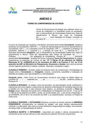 MINISTÉRIO DA EDUCAÇÃO
UNIVERSIDADE FEDERAL DOS VALES DO JEQUITINHONHA E MUCURI
DEPARTAMENTO DE QUÍMICA/FACET

ANEXO 2
TERMO DE COMPROMISSO DE ESTÁGIO
Termo de Compromisso de Estágio que celebram entre si a
(nome da instituição) e o Estudante (nome do estudante),
com a interveniência da Universidade Federal dos Vales do
Jequitinhonha e Mucuri, por meio da Faculdade
de........................, para realização de Estágio, vinculado ao
Convênio Nº ................................................................../..........
A (nome da instituição que receberá o estudante), doravante denominada Concedente, sediada à
(endereço da Concedente), CNPJ Nº (.....), neste ato representada por (nome do representante da
Concedente), CPF (....) e o estudante (nome do estudante), CPF (.....) residente à (endereço do
estudante), telefone (.....), cursando o (.....) período do curso de (.....), matrícula Nº (.....),
doravante denominado Estagiário, com a interveniência da Universidade Federal dos Vales do
Jequitinhonha e Mucuri, neste ato representada pelo Diretor da Faculdade de................,
Professor .........................., por delegação de competência –Portaria Nº................., doravante
denominada Universidade, acordam em firmar o presente Termo de Compromisso de estágio
sujeitando-se os partícipes às normas da Lei Nº 11.788,de 25 de setembro de 2008,da
Resolução Nº 32 –CONSEPE,de 21 de novembro de 2008 e da Portaria nº 313, de 14 de
setembro de 2007 do Ministério do Planejamento, Orçamento e Gestão, bem como as demais
normas vigentes pertinentes à matéria, mediante cláusulas e condições a seguir.
CLÁUSULA PRIMEIRA - Constitui objeto do presente termo de compromisso a formalização da
relação entre a Concedente e o Estagiário, visando, unicamente, possibilitar a realização da
atividade de estágio, quer seja obrigatório ou não-obrigatório.
Parágrafo único - Este Termo de Compromisso vincula-se para todos os efeitos legais ao
Convênio Nº ......../......., celebrado em ......... de ............................., de 200.., conforme consta no
Processo Nº ................................
CLÁUSULA SEGUNDA - O estágio, como ato educativo, de aprendizagem social, profissional e
cultural que tem como objetivo proporcionar ao discente a participação em situações reais de vida
e trabalho em seu meio, e para alcançar esse objetivo, os partícipes cumprirão o Plano de
Estágio anexo, elaborado de acordo com o estabelecido no Parágrafo único do Art. 7º da Lei Nº
11.788 de 25 de setembro de 2008, e ainda, em conformidade com o que prevê a Resolução nº
32-CONSEPE, DE 21 de 21 de novembro de 2008 e as especificidades previstas no Projeto de
Cada curso
CLÁUSULA TERCEIRA- O ESTAGIÁRIO obriga-se a cumprir as normas internas da EMPRESA
CONCEDENTE, principalmente, as relativas ao estágio, nas quais declara expressamente
conhecer, e a elas aderir, bem como a cumprir fielmente a programação do estágio, comunicando,
em tempo hábil, a impossibilidade de fazê-lo.
CLÁUSULA QUARTA- O ESTAGIÁRIO responderá por perdas e danos conseqüentes da
inobservância das normas internas ou das cláusulas do presente Termo de compromisso.

17

 