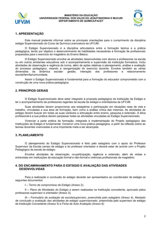 MINISTÉRIO DA EDUCAÇÃO
UNIVERSIDADE FEDERAL DOS VALES DO JEQUITINHONHA E MUCURI
DEPARTAMENTO DE QUÍMICA/FACET

1. APRESENTAÇÃO
Este manual pretende informar sobre as principais orientações para o cumprimento da disciplina
estágio Supervisionado do Curso de Química Licenciatura da UFVJM.
O Estágio Supervisionado é a disciplina articuladora entre a formação teórica e a prática
pedagógica, tendo por objetivo o desenvolvimento de habilidades necessárias à formação de profissionais
preparados para o exercício do magistério do Ensino Básico.
O Estágio Supervisionado envolve as atividades desenvolvidas com alunos e professores na escola
ou em outros ambientes educativos sob o acompanhamento e supervisão da instituição formadora. Inclui
atividades de observação e regência de turma, além de ações relativas a planejamento, análise e avaliação
do processo pedagógico, visando a reorganização do exercício docente. Envolve também as várias
dimensões da dinâmica escolar: gestão, interação dos professores e relacionamento
escola/família/comunidade.
Assim o Estágio Supervisionado é fundamental para a formação do educador comprometido com a
construção de uma nova prática pedagógica.

2. PRINCÍPIOS GERAIS
O Estágio Supervisionado deve estar integrado à proposta pedagógica da Instituição de Estágio e
ter o acompanhamento de professores regentes da escola de estágio e orientadores da UFVJM.
Suas atividades devem proporcionar aos estagiários a participação em situações reais de vida e
trabalho, vinculadas a sua área de formação, bem como a análise crítica das mesmas. As atividades de
estágio devem buscar em todas as suas variáveis a articulação entre ensino, pesquisa e extensão. A ética
profissional e a sua prática devem perpassar todas as atividades vinculadas ao Estágio Supervisionado.
Vivenciar a parte prática da formação, integrada à implementação do Projeto pedagógico das
Instituições de Estágio é fundamental. Construir uma nova prática pedagógica, a partir da reflexão sobre as
teorias docentes vivenciadas é uma importante meta a ser alcançada.

3. PLANEJAMENTO
O planejamento do Estágio Supervisionado é feito pelo estagiário com o apoio do Professor
Supervisor da Escola campo de estágio e do professor orientador e deverá estar de acordo com o Projeto
Pedagógico da escola de estágio.
Envolve atividades de observação, co-participação, regência e extensão, além de visitas e
entrevistas em instituições de educação formal e não-formal e vivências profissionais de magistério.

4. DO ENCAMINHAMENTO PARA O ESTÁGIO E AVALIAÇÃO DAS ATIVIDADES
DESENVOLVIDAS
Para a realização e conclusão do estágio deverão ser apresentados ao coordenador de estágio os
seguintes documentos:
I – Termo de compromisso de Estágio (Anexo 2);
II – Plano de Atividades do Estágio a serem realizadas na Instituição concedente, aprovado pelos
professores supervisor e orientador (Anexo 3);
III – Formulário de avaliação da escola/supervisor, preenchida pelo estagiário (Anexo 4), Atestado
de conclusão e avaliação das atividades de estágio supervisionado, preenchida pelo supervisor de estágio
da Instituição Concedente (Anexo 5) e Ficha de Auto Avaliação (Anexo 6);

2

 