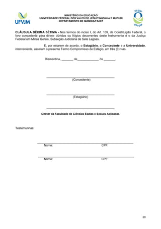 MINISTÉRIO DA EDUCAÇÃO
UNIVERSIDADE FEDERAL DOS VALES DO JEQUITINHONHA E MUCURI
DEPARTAMENTO DE QUÍMICA/FACET

CLÁUSULA DÉCIMA SÉTIMA - Nos termos do inciso I, do Art. 109, da Constituição Federal, o
foro competente para dirimir dúvidas ou litígios decorrentes deste Instrumento é o da Justiça
Federal em Minas Gerais, Subseção Judiciária de Sete Lagoas.
E, por estarem de acordo, o Estagiário, a Concedente e a Universidade,
interveniente, assinam o presente Termo Compromisso de Estágio, em três (3) vias.
Diamantina, _______ de_____________ de _______.

_________________________________________
(Concedente)

_________________________________________
(Estagiário)

_________________________________________
Diretor da Faculdade de Ciências Exatas e Sociais Aplicadas

Testemunhas:

__________________________________________________________
Nome:
CPF:

__________________________________________________________
Nome:
CPF:

20

 