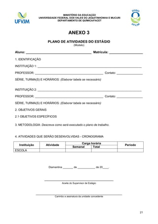 MINISTÉRIO DA EDUCAÇÃO
UNIVERSIDADE FEDERAL DOS VALES DO JEQUITINHONHA E MUCURI
DEPARTAMENTO DE QUÍMICA/FACET

ANEXO 3
PLANO DE ATIVIDADES DO ESTÁGIO
(Modelo)

Aluno: _____________________________________ Matrícula: ___________________
1. IDENTIFICAÇÃO
INSTITUIÇÃO 1: ________________________________________________________________
PROFESSOR: __________________________________________ Contato: ________________
SÉRIE, TURMA(S) E HORÁRIOS: (Elaborar tabela se necessário)

INSTITUIÇÃO 2: ________________________________________________________________
PROFESSOR: __________________________________________ Contato: ________________
SÉRIE, TURMA(S) E HORÁRIOS: (Elaborar tabela se necessário)
2. OBJETIVOS GERAIS
2.1 OBJETIVOS ESPECÍFICOS
3. METODOLOGIA: Descreva como será executado o plano de trabalho.

4. ATIVIDADES QUE SERÃO DESENVOLVIDAS - CRONOGRAMA
Instituição

Atividade

Carga horária
Semanal
Total

Período

ESCOLA

Diamantina _______ de ____________ de 20____.

_______________________________________
Aceite do Supervisor de Estágio

_____________________________________________________
Carimbo e assinatura da unidade concedente

21

 
