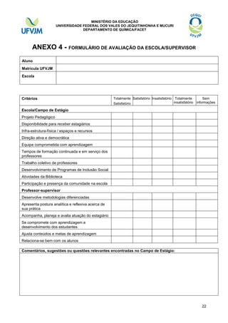 MINISTÉRIO DA EDUCAÇÃO
UNIVERSIDADE FEDERAL DOS VALES DO JEQUITINHONHA E MUCURI
DEPARTAMENTO DE QUÍMICA/FACET

ANEXO 4 - FORMULÁRIO DE AVALIAÇÃO DA ESCOLA/SUPERVISOR
Aluno
Matrícula UFVJM
Escola

Estágio)
Critérios

Totalmente Satisfatório Insatisfatório Totalmente
Sem
insatisfatório informações
Satisfatório

Escola/Campo de Estágio
Projeto Pedagógico
Disponibilidade para receber estagiários
Infra-estrutura-física / espaços e recursos
Direção ativa e democrática
Equipe comprometida com aprendizagem
Tempos de formação continuada e em serviço dos
professores
Trabalho coletivo de professores
Desenvolvimento de Programas de Inclusão Social
Atividades da Biblioteca
Participação e presença da comunidade na escola
Professor-supervisor
Desenvolve metodologias diferenciadas
Apresenta postura analítica e reflexiva acerca de
sua prática
Acompanha, planeja e avalia atuação do estagiário
Se compromete com aprendizagem e
desenvolvimento dos estudantes
Ajusta conteúdos e metas de aprendizagem
Relaciona-se bem com os alunos
Comentários, sugestões ou questões relevantes encontradas no Campo de Estágio:

22

 